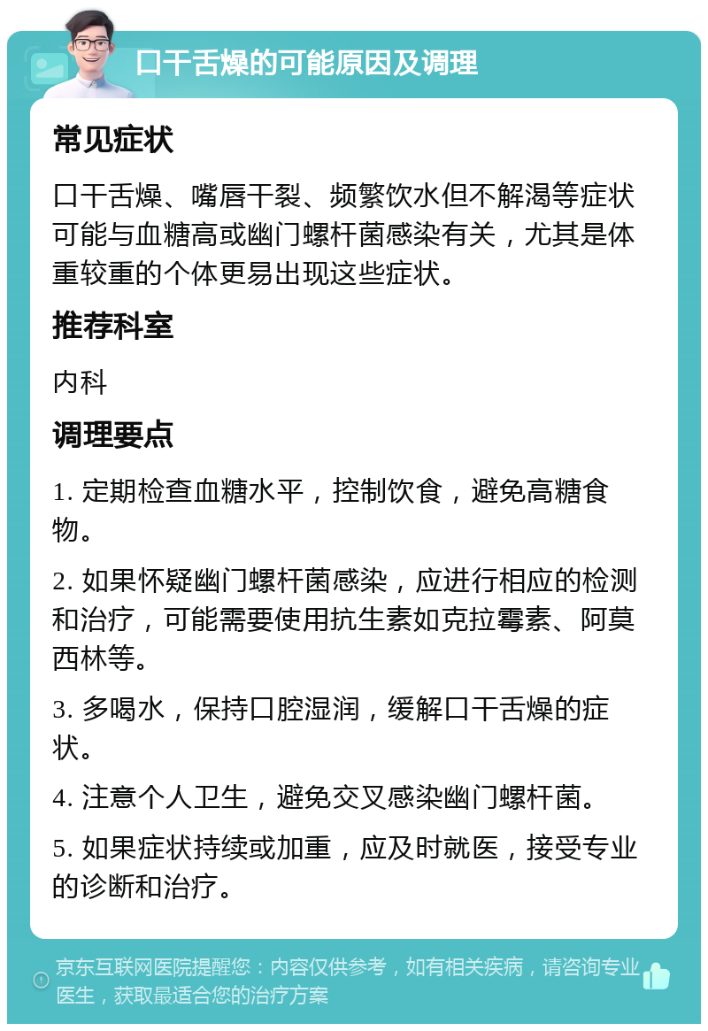 口干舌燥的可能原因及调理 常见症状 口干舌燥、嘴唇干裂、频繁饮水但不解渴等症状可能与血糖高或幽门螺杆菌感染有关，尤其是体重较重的个体更易出现这些症状。 推荐科室 内科 调理要点 1. 定期检查血糖水平，控制饮食，避免高糖食物。 2. 如果怀疑幽门螺杆菌感染，应进行相应的检测和治疗，可能需要使用抗生素如克拉霉素、阿莫西林等。 3. 多喝水，保持口腔湿润，缓解口干舌燥的症状。 4. 注意个人卫生，避免交叉感染幽门螺杆菌。 5. 如果症状持续或加重，应及时就医，接受专业的诊断和治疗。