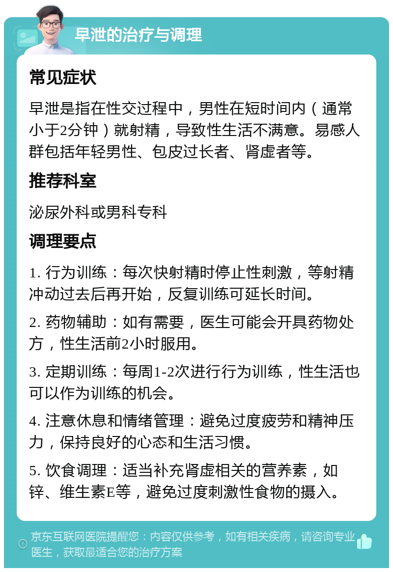 早泄的治疗与调理 常见症状 早泄是指在性交过程中，男性在短时间内（通常小于2分钟）就射精，导致性生活不满意。易感人群包括年轻男性、包皮过长者、肾虚者等。 推荐科室 泌尿外科或男科专科 调理要点 1. 行为训练：每次快射精时停止性刺激，等射精冲动过去后再开始，反复训练可延长时间。 2. 药物辅助：如有需要，医生可能会开具药物处方，性生活前2小时服用。 3. 定期训练：每周1-2次进行行为训练，性生活也可以作为训练的机会。 4. 注意休息和情绪管理：避免过度疲劳和精神压力，保持良好的心态和生活习惯。 5. 饮食调理：适当补充肾虚相关的营养素，如锌、维生素E等，避免过度刺激性食物的摄入。