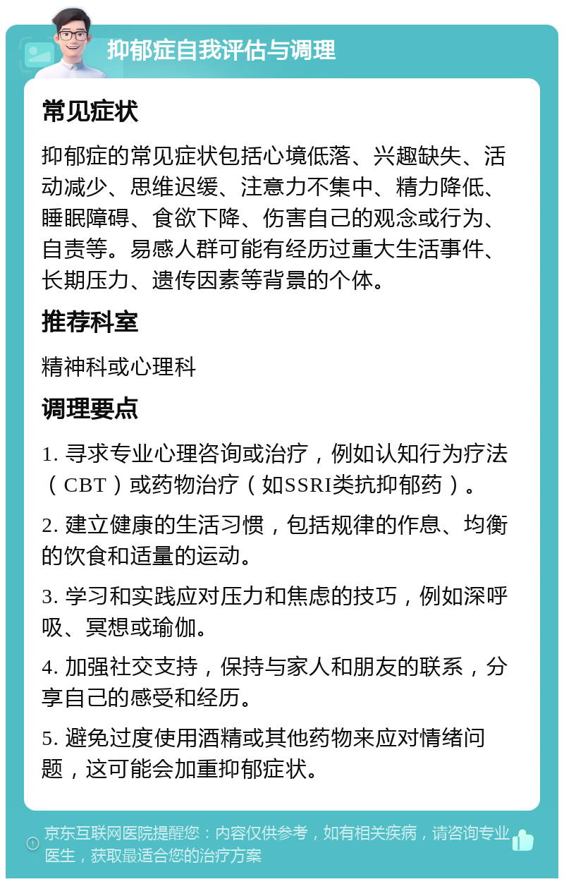 抑郁症自我评估与调理 常见症状 抑郁症的常见症状包括心境低落、兴趣缺失、活动减少、思维迟缓、注意力不集中、精力降低、睡眠障碍、食欲下降、伤害自己的观念或行为、自责等。易感人群可能有经历过重大生活事件、长期压力、遗传因素等背景的个体。 推荐科室 精神科或心理科 调理要点 1. 寻求专业心理咨询或治疗，例如认知行为疗法（CBT）或药物治疗（如SSRI类抗抑郁药）。 2. 建立健康的生活习惯，包括规律的作息、均衡的饮食和适量的运动。 3. 学习和实践应对压力和焦虑的技巧，例如深呼吸、冥想或瑜伽。 4. 加强社交支持，保持与家人和朋友的联系，分享自己的感受和经历。 5. 避免过度使用酒精或其他药物来应对情绪问题，这可能会加重抑郁症状。