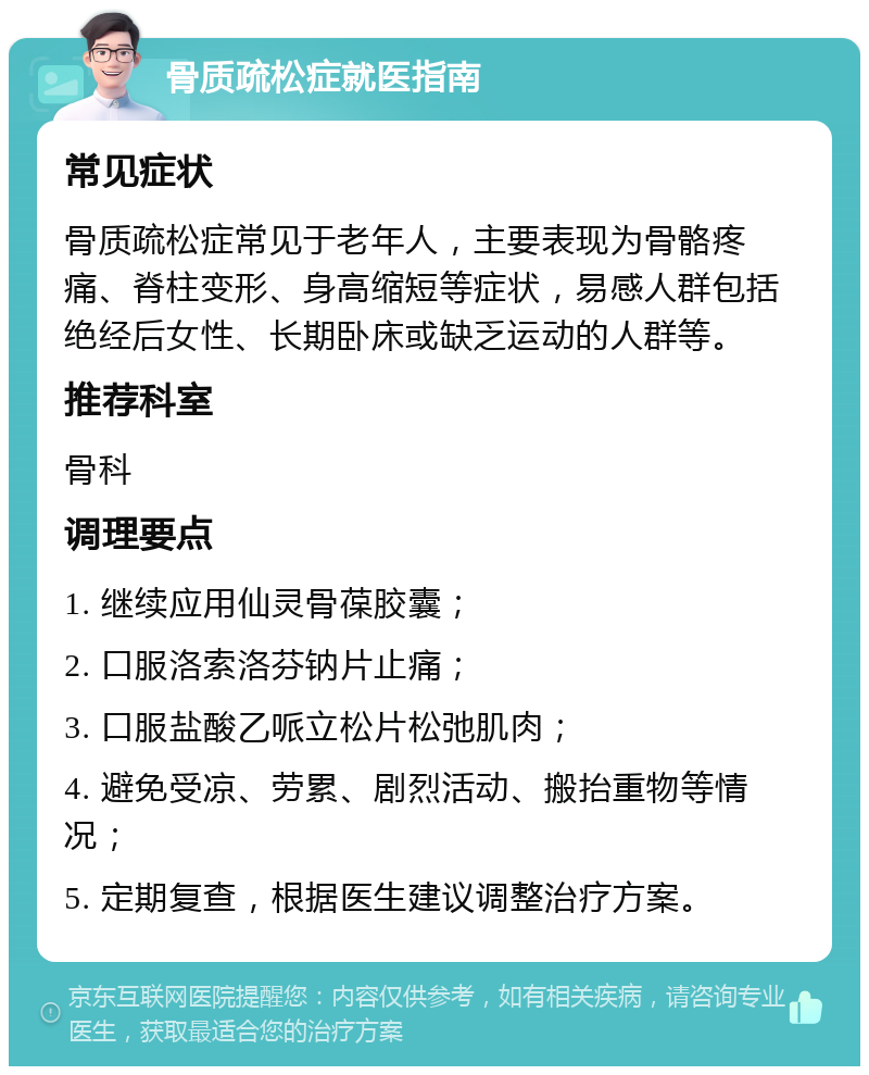 骨质疏松症就医指南 常见症状 骨质疏松症常见于老年人，主要表现为骨骼疼痛、脊柱变形、身高缩短等症状，易感人群包括绝经后女性、长期卧床或缺乏运动的人群等。 推荐科室 骨科 调理要点 1. 继续应用仙灵骨葆胶囊； 2. 口服洛索洛芬钠片止痛； 3. 口服盐酸乙哌立松片松弛肌肉； 4. 避免受凉、劳累、剧烈活动、搬抬重物等情况； 5. 定期复查，根据医生建议调整治疗方案。