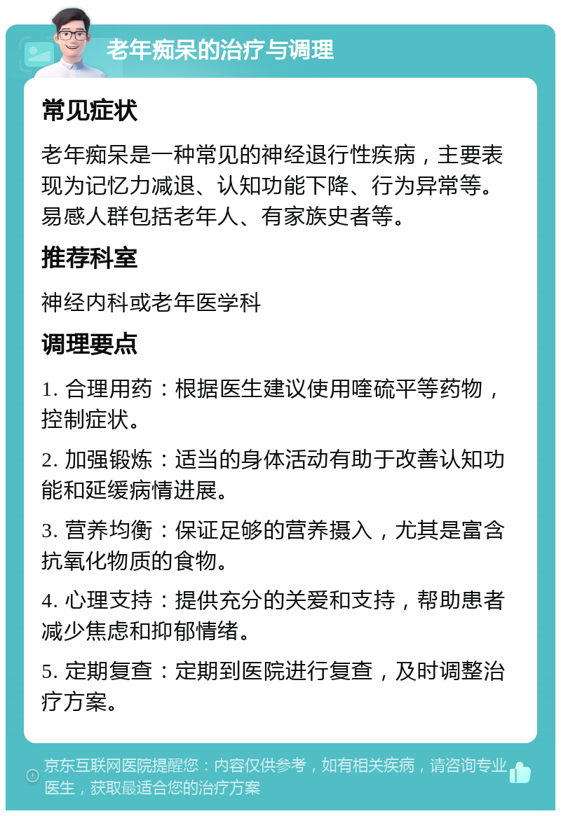 老年痴呆的治疗与调理 常见症状 老年痴呆是一种常见的神经退行性疾病，主要表现为记忆力减退、认知功能下降、行为异常等。易感人群包括老年人、有家族史者等。 推荐科室 神经内科或老年医学科 调理要点 1. 合理用药：根据医生建议使用喹硫平等药物，控制症状。 2. 加强锻炼：适当的身体活动有助于改善认知功能和延缓病情进展。 3. 营养均衡：保证足够的营养摄入，尤其是富含抗氧化物质的食物。 4. 心理支持：提供充分的关爱和支持，帮助患者减少焦虑和抑郁情绪。 5. 定期复查：定期到医院进行复查，及时调整治疗方案。