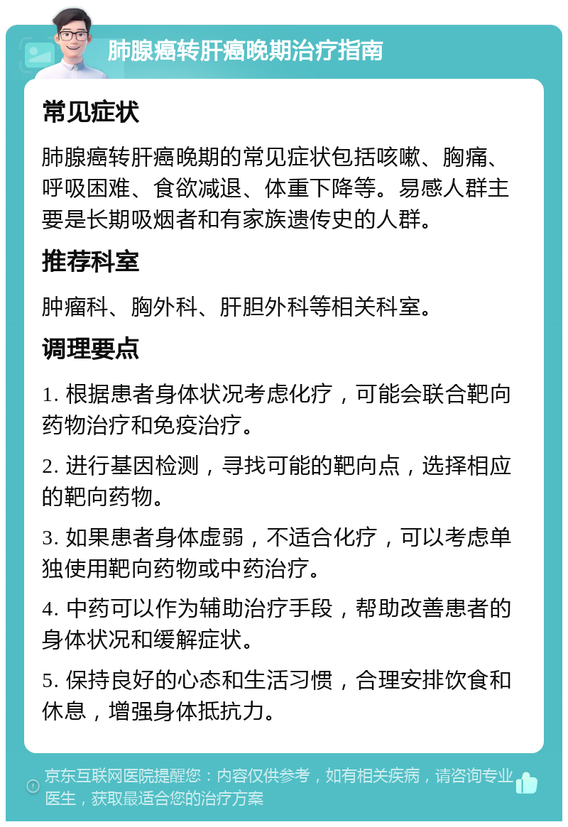 肺腺癌转肝癌晚期治疗指南 常见症状 肺腺癌转肝癌晚期的常见症状包括咳嗽、胸痛、呼吸困难、食欲减退、体重下降等。易感人群主要是长期吸烟者和有家族遗传史的人群。 推荐科室 肿瘤科、胸外科、肝胆外科等相关科室。 调理要点 1. 根据患者身体状况考虑化疗，可能会联合靶向药物治疗和免疫治疗。 2. 进行基因检测，寻找可能的靶向点，选择相应的靶向药物。 3. 如果患者身体虚弱，不适合化疗，可以考虑单独使用靶向药物或中药治疗。 4. 中药可以作为辅助治疗手段，帮助改善患者的身体状况和缓解症状。 5. 保持良好的心态和生活习惯，合理安排饮食和休息，增强身体抵抗力。