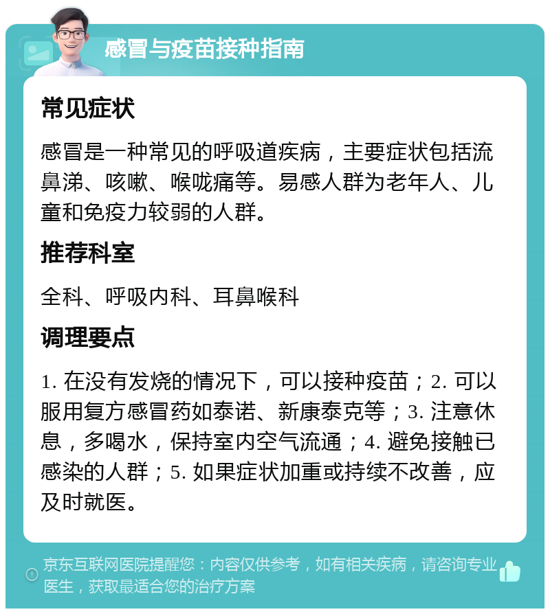 感冒与疫苗接种指南 常见症状 感冒是一种常见的呼吸道疾病，主要症状包括流鼻涕、咳嗽、喉咙痛等。易感人群为老年人、儿童和免疫力较弱的人群。 推荐科室 全科、呼吸内科、耳鼻喉科 调理要点 1. 在没有发烧的情况下，可以接种疫苗；2. 可以服用复方感冒药如泰诺、新康泰克等；3. 注意休息，多喝水，保持室内空气流通；4. 避免接触已感染的人群；5. 如果症状加重或持续不改善，应及时就医。