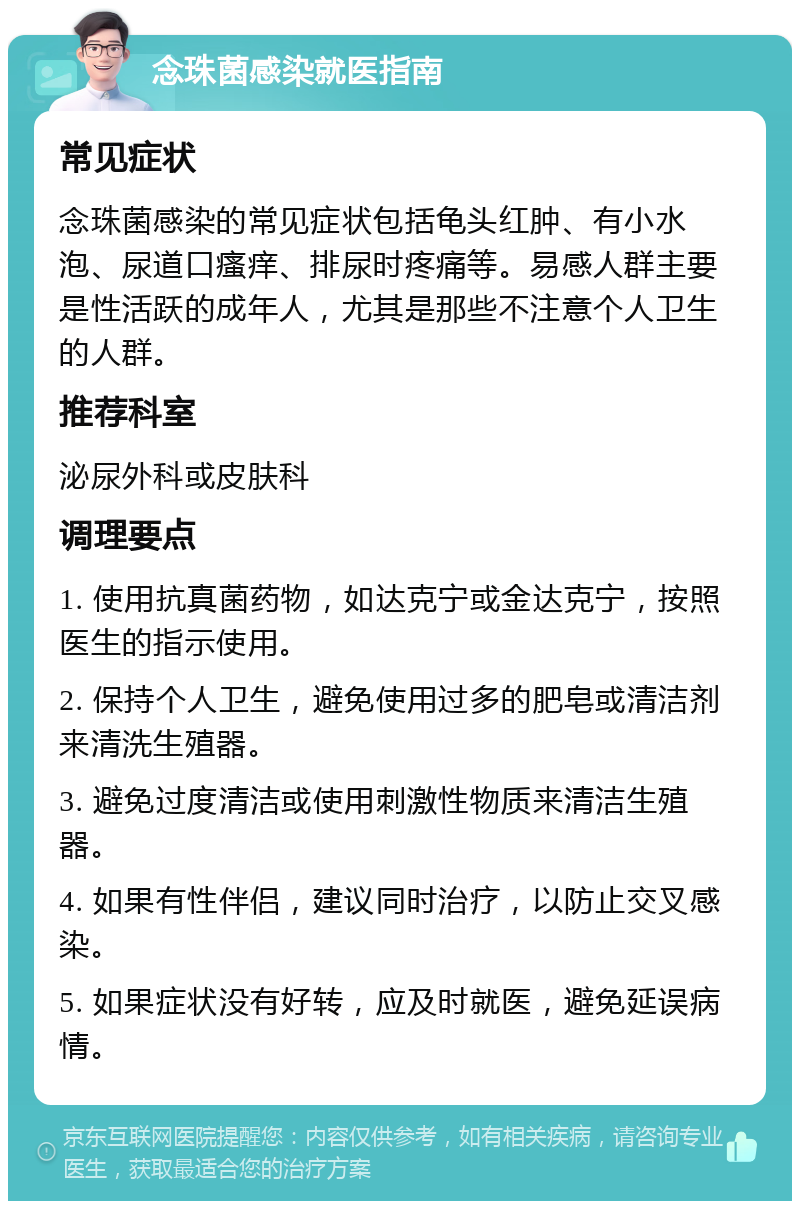 念珠菌感染就医指南 常见症状 念珠菌感染的常见症状包括龟头红肿、有小水泡、尿道口瘙痒、排尿时疼痛等。易感人群主要是性活跃的成年人，尤其是那些不注意个人卫生的人群。 推荐科室 泌尿外科或皮肤科 调理要点 1. 使用抗真菌药物，如达克宁或金达克宁，按照医生的指示使用。 2. 保持个人卫生，避免使用过多的肥皂或清洁剂来清洗生殖器。 3. 避免过度清洁或使用刺激性物质来清洁生殖器。 4. 如果有性伴侣，建议同时治疗，以防止交叉感染。 5. 如果症状没有好转，应及时就医，避免延误病情。