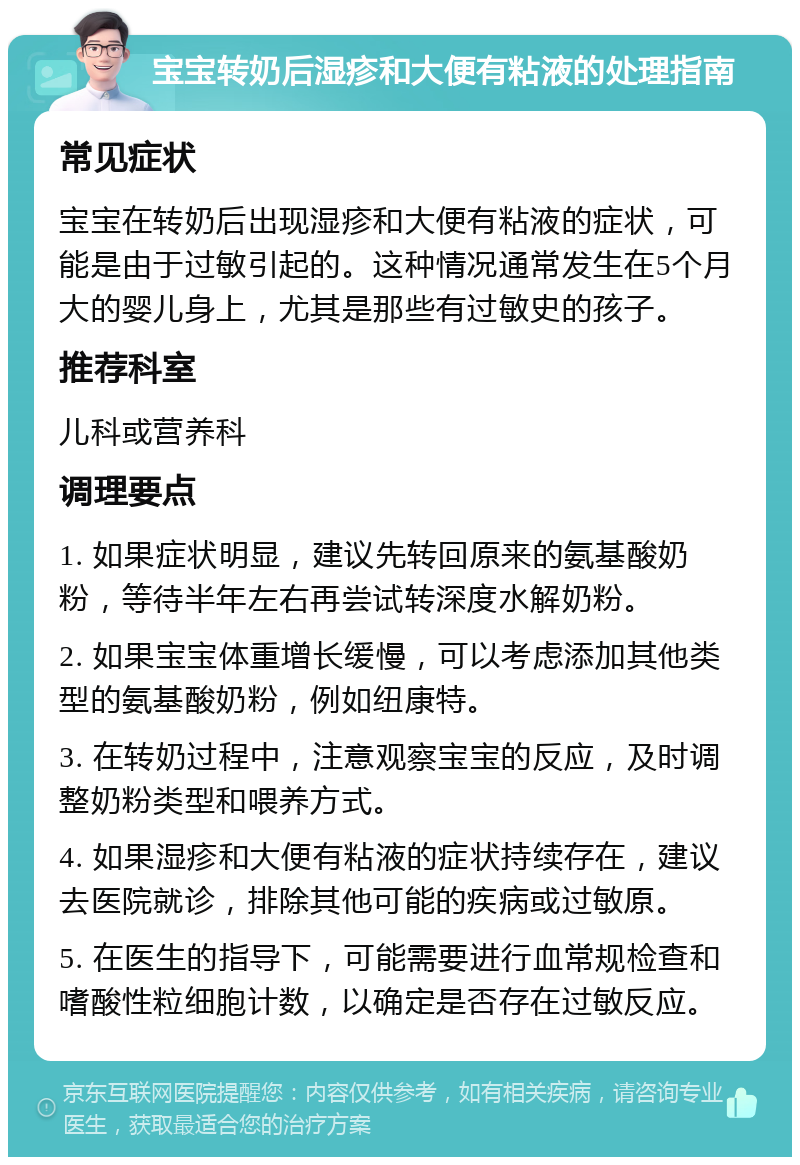 宝宝转奶后湿疹和大便有粘液的处理指南 常见症状 宝宝在转奶后出现湿疹和大便有粘液的症状，可能是由于过敏引起的。这种情况通常发生在5个月大的婴儿身上，尤其是那些有过敏史的孩子。 推荐科室 儿科或营养科 调理要点 1. 如果症状明显，建议先转回原来的氨基酸奶粉，等待半年左右再尝试转深度水解奶粉。 2. 如果宝宝体重增长缓慢，可以考虑添加其他类型的氨基酸奶粉，例如纽康特。 3. 在转奶过程中，注意观察宝宝的反应，及时调整奶粉类型和喂养方式。 4. 如果湿疹和大便有粘液的症状持续存在，建议去医院就诊，排除其他可能的疾病或过敏原。 5. 在医生的指导下，可能需要进行血常规检查和嗜酸性粒细胞计数，以确定是否存在过敏反应。