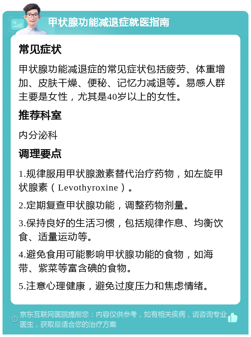 甲状腺功能减退症就医指南 常见症状 甲状腺功能减退症的常见症状包括疲劳、体重增加、皮肤干燥、便秘、记忆力减退等。易感人群主要是女性，尤其是40岁以上的女性。 推荐科室 内分泌科 调理要点 1.规律服用甲状腺激素替代治疗药物，如左旋甲状腺素（Levothyroxine）。 2.定期复查甲状腺功能，调整药物剂量。 3.保持良好的生活习惯，包括规律作息、均衡饮食、适量运动等。 4.避免食用可能影响甲状腺功能的食物，如海带、紫菜等富含碘的食物。 5.注意心理健康，避免过度压力和焦虑情绪。