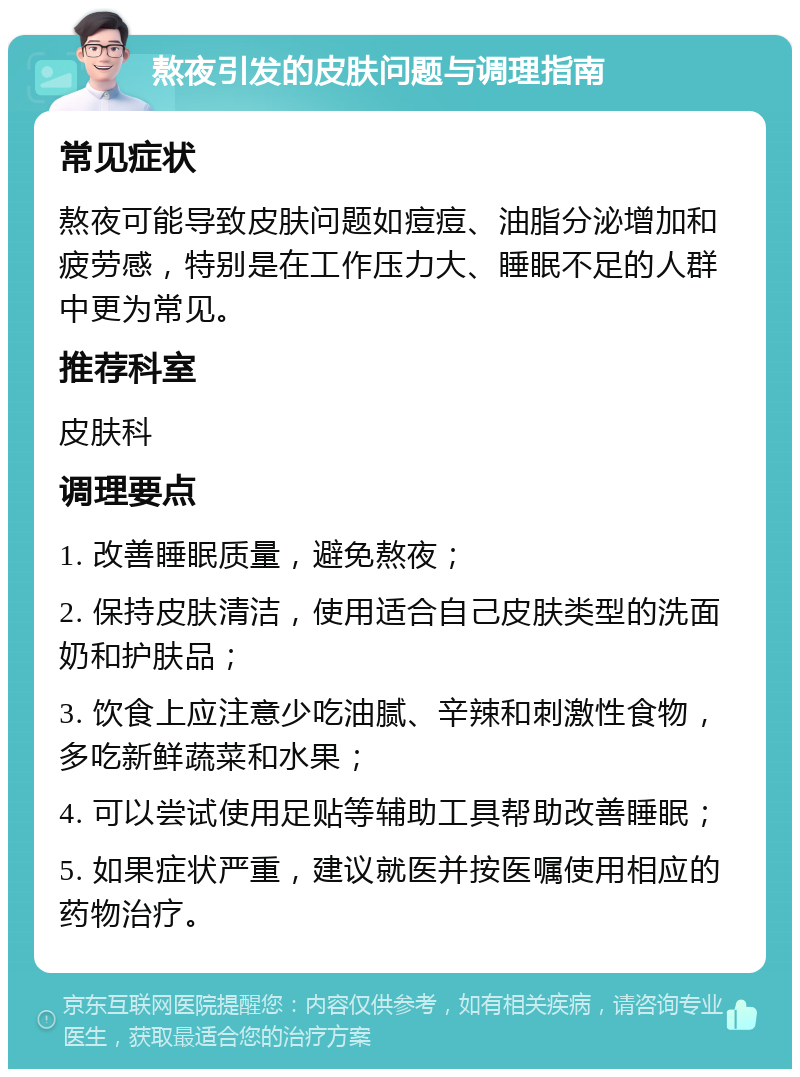 熬夜引发的皮肤问题与调理指南 常见症状 熬夜可能导致皮肤问题如痘痘、油脂分泌增加和疲劳感，特别是在工作压力大、睡眠不足的人群中更为常见。 推荐科室 皮肤科 调理要点 1. 改善睡眠质量，避免熬夜； 2. 保持皮肤清洁，使用适合自己皮肤类型的洗面奶和护肤品； 3. 饮食上应注意少吃油腻、辛辣和刺激性食物，多吃新鲜蔬菜和水果； 4. 可以尝试使用足贴等辅助工具帮助改善睡眠； 5. 如果症状严重，建议就医并按医嘱使用相应的药物治疗。