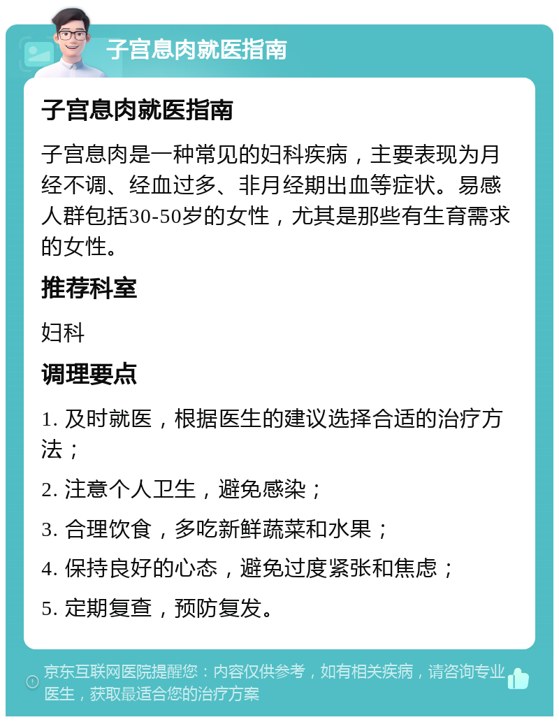 子宫息肉就医指南 子宫息肉就医指南 子宫息肉是一种常见的妇科疾病，主要表现为月经不调、经血过多、非月经期出血等症状。易感人群包括30-50岁的女性，尤其是那些有生育需求的女性。 推荐科室 妇科 调理要点 1. 及时就医，根据医生的建议选择合适的治疗方法； 2. 注意个人卫生，避免感染； 3. 合理饮食，多吃新鲜蔬菜和水果； 4. 保持良好的心态，避免过度紧张和焦虑； 5. 定期复查，预防复发。