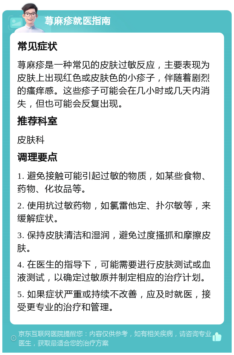 荨麻疹就医指南 常见症状 荨麻疹是一种常见的皮肤过敏反应，主要表现为皮肤上出现红色或皮肤色的小疹子，伴随着剧烈的瘙痒感。这些疹子可能会在几小时或几天内消失，但也可能会反复出现。 推荐科室 皮肤科 调理要点 1. 避免接触可能引起过敏的物质，如某些食物、药物、化妆品等。 2. 使用抗过敏药物，如氯雷他定、扑尔敏等，来缓解症状。 3. 保持皮肤清洁和湿润，避免过度搔抓和摩擦皮肤。 4. 在医生的指导下，可能需要进行皮肤测试或血液测试，以确定过敏原并制定相应的治疗计划。 5. 如果症状严重或持续不改善，应及时就医，接受更专业的治疗和管理。