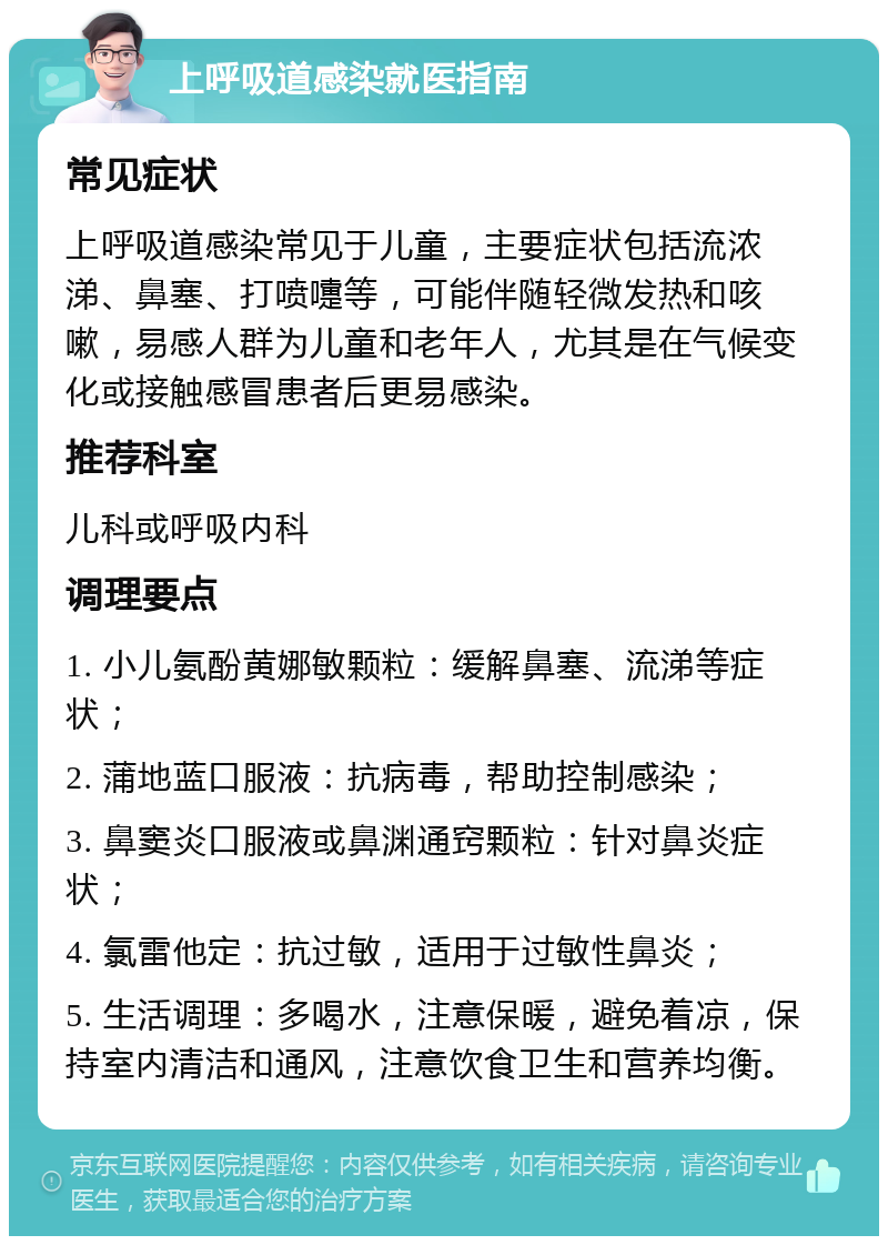 上呼吸道感染就医指南 常见症状 上呼吸道感染常见于儿童，主要症状包括流浓涕、鼻塞、打喷嚏等，可能伴随轻微发热和咳嗽，易感人群为儿童和老年人，尤其是在气候变化或接触感冒患者后更易感染。 推荐科室 儿科或呼吸内科 调理要点 1. 小儿氨酚黄娜敏颗粒：缓解鼻塞、流涕等症状； 2. 蒲地蓝口服液：抗病毒，帮助控制感染； 3. 鼻窦炎口服液或鼻渊通窍颗粒：针对鼻炎症状； 4. 氯雷他定：抗过敏，适用于过敏性鼻炎； 5. 生活调理：多喝水，注意保暖，避免着凉，保持室内清洁和通风，注意饮食卫生和营养均衡。