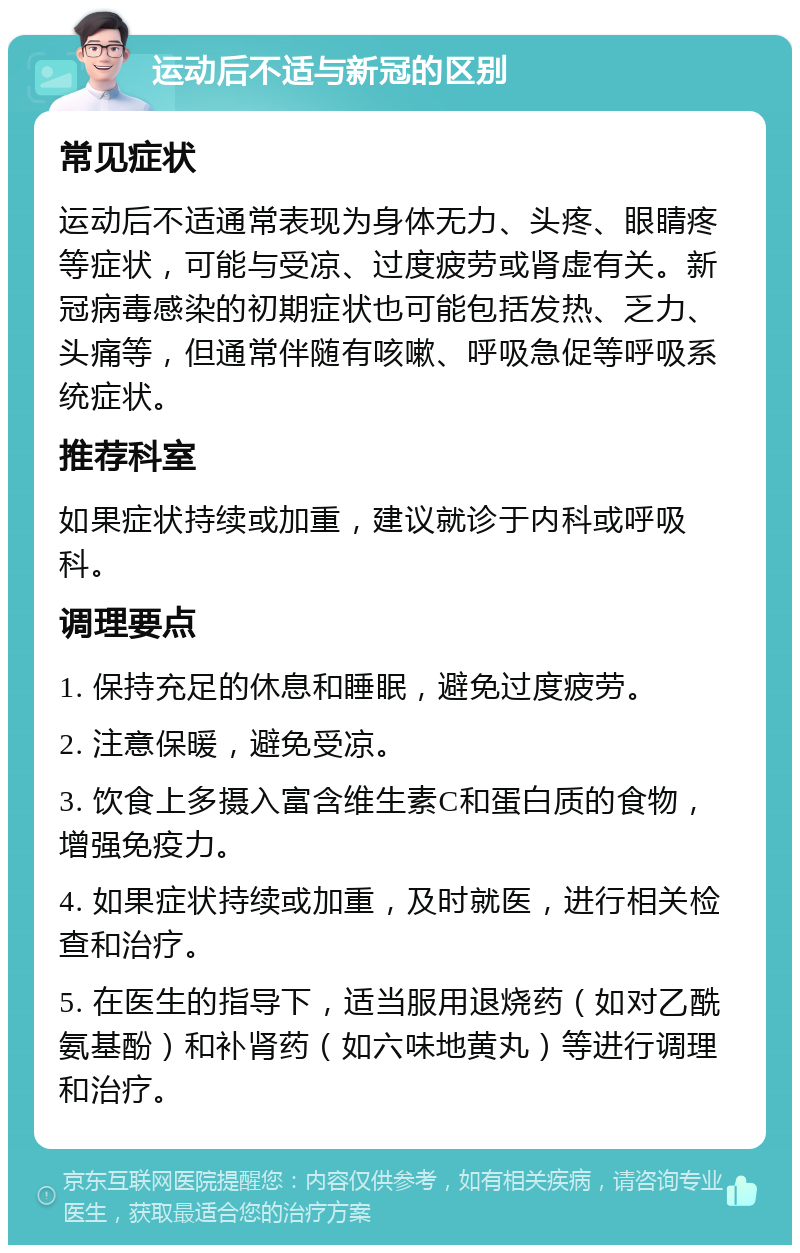 运动后不适与新冠的区别 常见症状 运动后不适通常表现为身体无力、头疼、眼睛疼等症状，可能与受凉、过度疲劳或肾虚有关。新冠病毒感染的初期症状也可能包括发热、乏力、头痛等，但通常伴随有咳嗽、呼吸急促等呼吸系统症状。 推荐科室 如果症状持续或加重，建议就诊于内科或呼吸科。 调理要点 1. 保持充足的休息和睡眠，避免过度疲劳。 2. 注意保暖，避免受凉。 3. 饮食上多摄入富含维生素C和蛋白质的食物，增强免疫力。 4. 如果症状持续或加重，及时就医，进行相关检查和治疗。 5. 在医生的指导下，适当服用退烧药（如对乙酰氨基酚）和补肾药（如六味地黄丸）等进行调理和治疗。