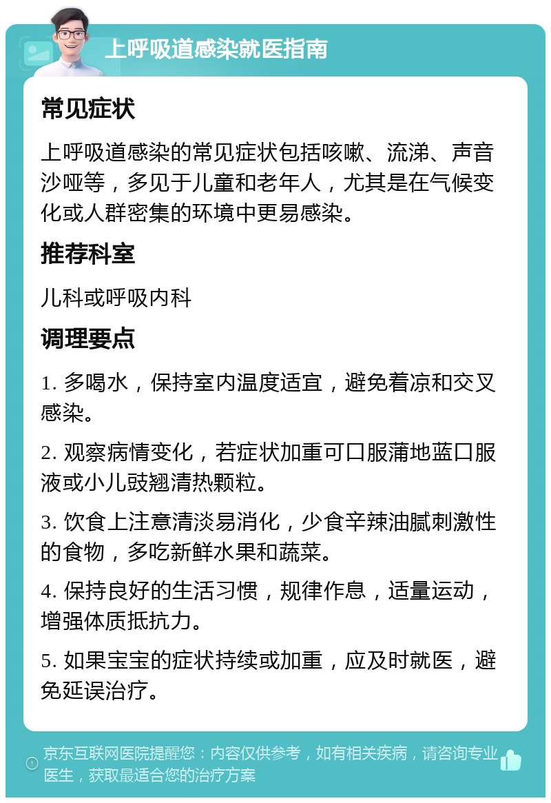 上呼吸道感染就医指南 常见症状 上呼吸道感染的常见症状包括咳嗽、流涕、声音沙哑等，多见于儿童和老年人，尤其是在气候变化或人群密集的环境中更易感染。 推荐科室 儿科或呼吸内科 调理要点 1. 多喝水，保持室内温度适宜，避免着凉和交叉感染。 2. 观察病情变化，若症状加重可口服蒲地蓝口服液或小儿豉翘清热颗粒。 3. 饮食上注意清淡易消化，少食辛辣油腻刺激性的食物，多吃新鲜水果和蔬菜。 4. 保持良好的生活习惯，规律作息，适量运动，增强体质抵抗力。 5. 如果宝宝的症状持续或加重，应及时就医，避免延误治疗。