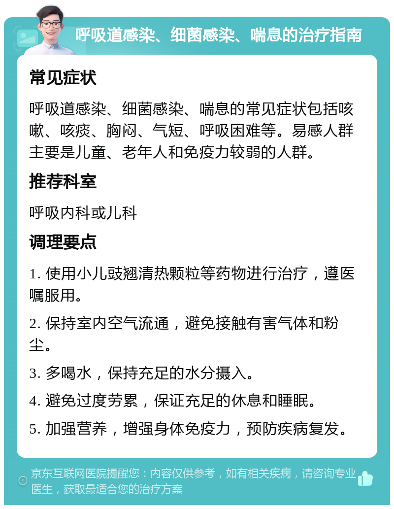 呼吸道感染、细菌感染、喘息的治疗指南 常见症状 呼吸道感染、细菌感染、喘息的常见症状包括咳嗽、咳痰、胸闷、气短、呼吸困难等。易感人群主要是儿童、老年人和免疫力较弱的人群。 推荐科室 呼吸内科或儿科 调理要点 1. 使用小儿豉翘清热颗粒等药物进行治疗，遵医嘱服用。 2. 保持室内空气流通，避免接触有害气体和粉尘。 3. 多喝水，保持充足的水分摄入。 4. 避免过度劳累，保证充足的休息和睡眠。 5. 加强营养，增强身体免疫力，预防疾病复发。