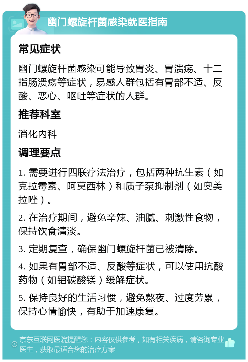 幽门螺旋杆菌感染就医指南 常见症状 幽门螺旋杆菌感染可能导致胃炎、胃溃疡、十二指肠溃疡等症状，易感人群包括有胃部不适、反酸、恶心、呕吐等症状的人群。 推荐科室 消化内科 调理要点 1. 需要进行四联疗法治疗，包括两种抗生素（如克拉霉素、阿莫西林）和质子泵抑制剂（如奥美拉唑）。 2. 在治疗期间，避免辛辣、油腻、刺激性食物，保持饮食清淡。 3. 定期复查，确保幽门螺旋杆菌已被清除。 4. 如果有胃部不适、反酸等症状，可以使用抗酸药物（如铝碳酸镁）缓解症状。 5. 保持良好的生活习惯，避免熬夜、过度劳累，保持心情愉快，有助于加速康复。