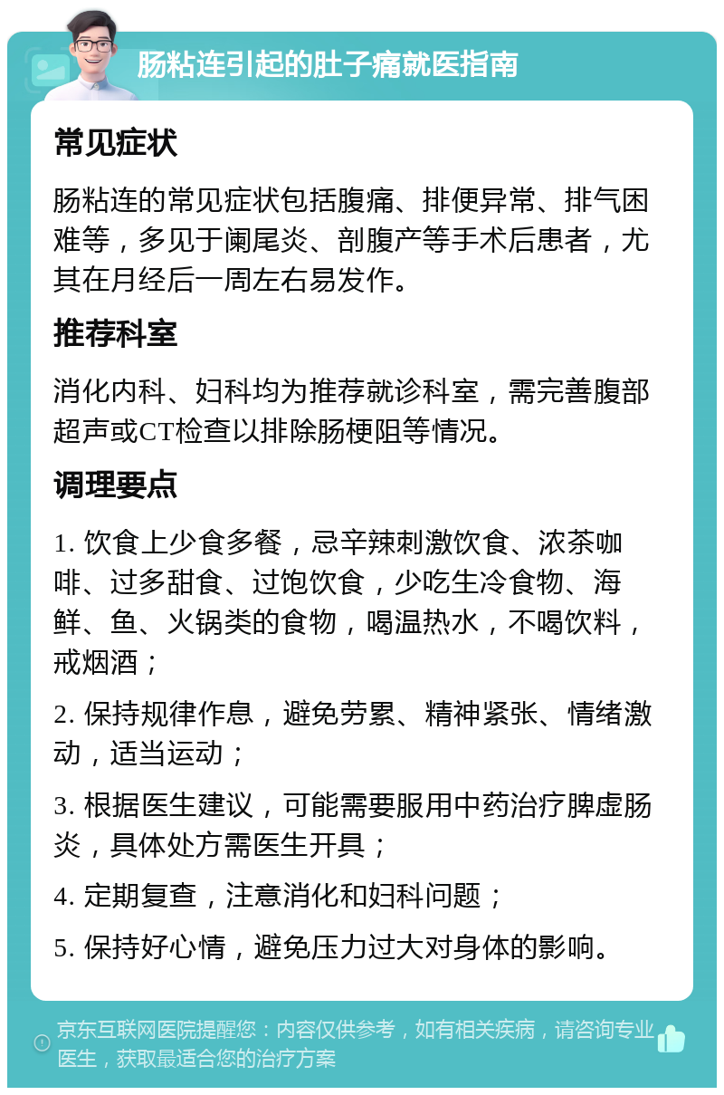 肠粘连引起的肚子痛就医指南 常见症状 肠粘连的常见症状包括腹痛、排便异常、排气困难等，多见于阑尾炎、剖腹产等手术后患者，尤其在月经后一周左右易发作。 推荐科室 消化内科、妇科均为推荐就诊科室，需完善腹部超声或CT检查以排除肠梗阻等情况。 调理要点 1. 饮食上少食多餐，忌辛辣刺激饮食、浓茶咖啡、过多甜食、过饱饮食，少吃生冷食物、海鲜、鱼、火锅类的食物，喝温热水，不喝饮料，戒烟酒； 2. 保持规律作息，避免劳累、精神紧张、情绪激动，适当运动； 3. 根据医生建议，可能需要服用中药治疗脾虚肠炎，具体处方需医生开具； 4. 定期复查，注意消化和妇科问题； 5. 保持好心情，避免压力过大对身体的影响。