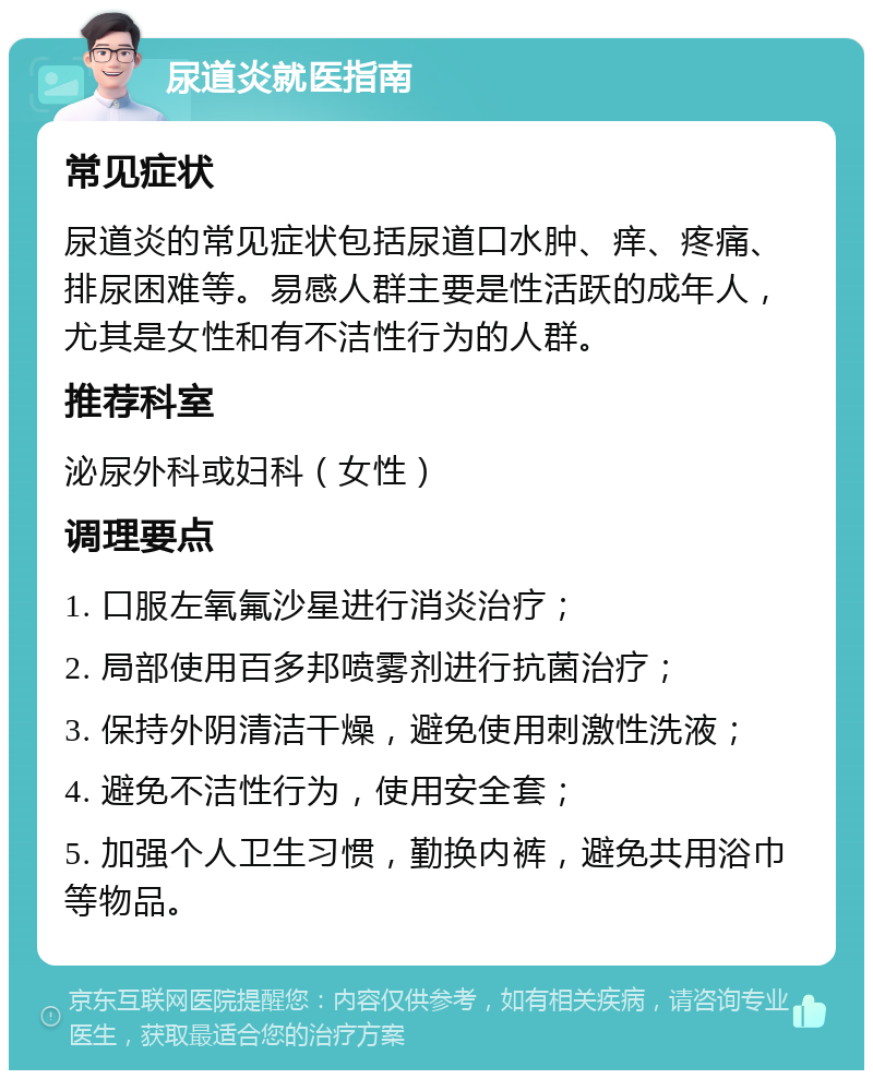 尿道炎就医指南 常见症状 尿道炎的常见症状包括尿道口水肿、痒、疼痛、排尿困难等。易感人群主要是性活跃的成年人，尤其是女性和有不洁性行为的人群。 推荐科室 泌尿外科或妇科（女性） 调理要点 1. 口服左氧氟沙星进行消炎治疗； 2. 局部使用百多邦喷雾剂进行抗菌治疗； 3. 保持外阴清洁干燥，避免使用刺激性洗液； 4. 避免不洁性行为，使用安全套； 5. 加强个人卫生习惯，勤换内裤，避免共用浴巾等物品。