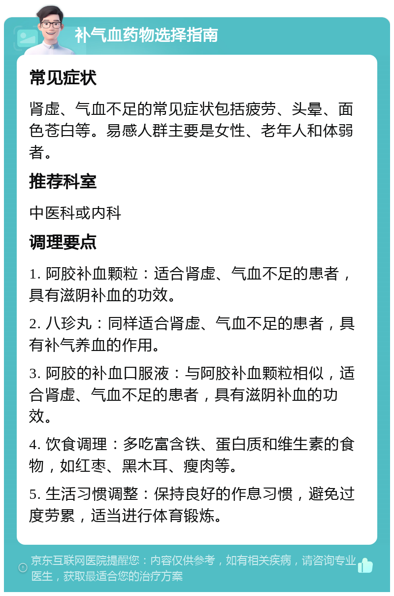 补气血药物选择指南 常见症状 肾虚、气血不足的常见症状包括疲劳、头晕、面色苍白等。易感人群主要是女性、老年人和体弱者。 推荐科室 中医科或内科 调理要点 1. 阿胶补血颗粒：适合肾虚、气血不足的患者，具有滋阴补血的功效。 2. 八珍丸：同样适合肾虚、气血不足的患者，具有补气养血的作用。 3. 阿胶的补血口服液：与阿胶补血颗粒相似，适合肾虚、气血不足的患者，具有滋阴补血的功效。 4. 饮食调理：多吃富含铁、蛋白质和维生素的食物，如红枣、黑木耳、瘦肉等。 5. 生活习惯调整：保持良好的作息习惯，避免过度劳累，适当进行体育锻炼。