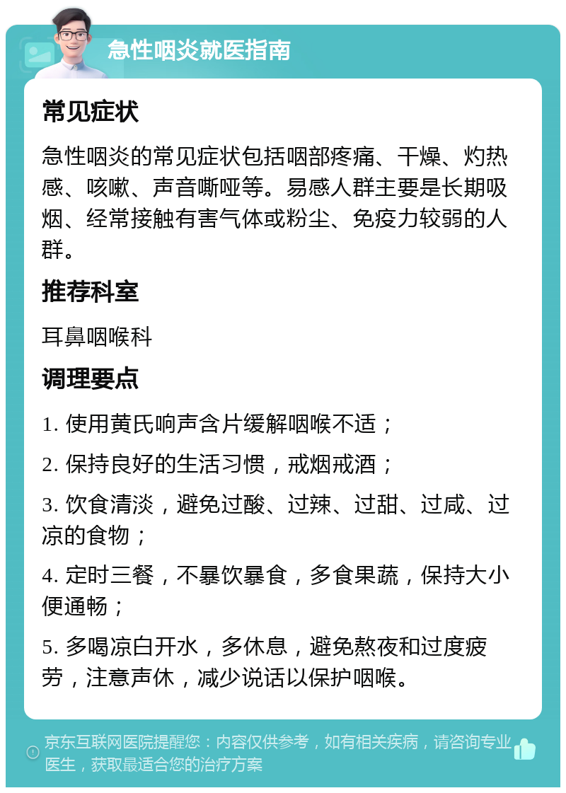 急性咽炎就医指南 常见症状 急性咽炎的常见症状包括咽部疼痛、干燥、灼热感、咳嗽、声音嘶哑等。易感人群主要是长期吸烟、经常接触有害气体或粉尘、免疫力较弱的人群。 推荐科室 耳鼻咽喉科 调理要点 1. 使用黄氏响声含片缓解咽喉不适； 2. 保持良好的生活习惯，戒烟戒酒； 3. 饮食清淡，避免过酸、过辣、过甜、过咸、过凉的食物； 4. 定时三餐，不暴饮暴食，多食果蔬，保持大小便通畅； 5. 多喝凉白开水，多休息，避免熬夜和过度疲劳，注意声休，减少说话以保护咽喉。