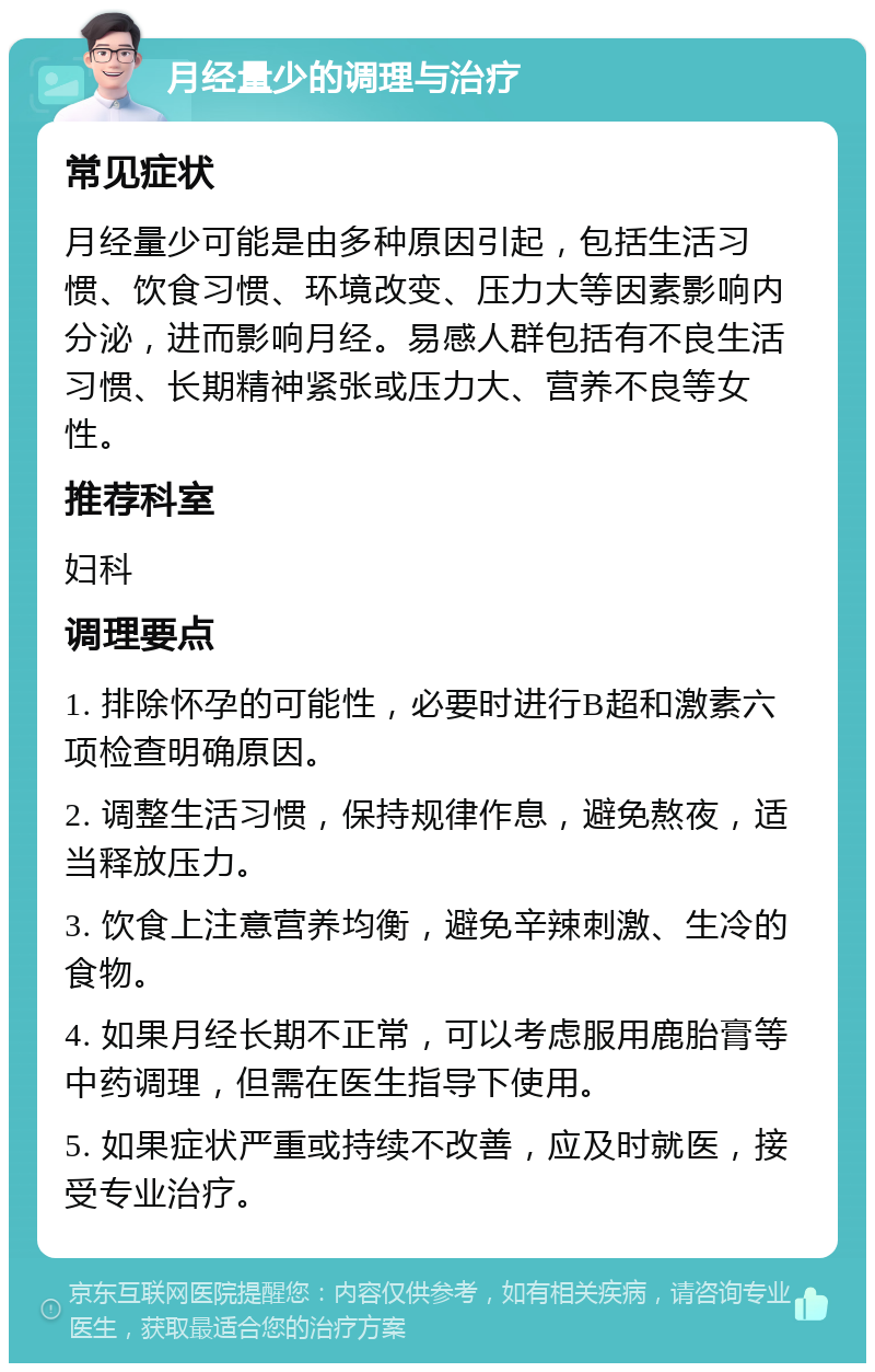 月经量少的调理与治疗 常见症状 月经量少可能是由多种原因引起，包括生活习惯、饮食习惯、环境改变、压力大等因素影响内分泌，进而影响月经。易感人群包括有不良生活习惯、长期精神紧张或压力大、营养不良等女性。 推荐科室 妇科 调理要点 1. 排除怀孕的可能性，必要时进行B超和激素六项检查明确原因。 2. 调整生活习惯，保持规律作息，避免熬夜，适当释放压力。 3. 饮食上注意营养均衡，避免辛辣刺激、生冷的食物。 4. 如果月经长期不正常，可以考虑服用鹿胎膏等中药调理，但需在医生指导下使用。 5. 如果症状严重或持续不改善，应及时就医，接受专业治疗。