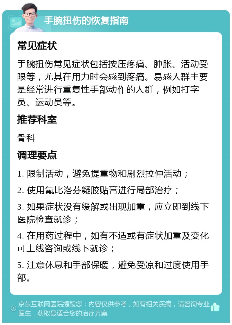 手腕扭伤的恢复指南 常见症状 手腕扭伤常见症状包括按压疼痛、肿胀、活动受限等，尤其在用力时会感到疼痛。易感人群主要是经常进行重复性手部动作的人群，例如打字员、运动员等。 推荐科室 骨科 调理要点 1. 限制活动，避免提重物和剧烈拉伸活动； 2. 使用氟比洛芬凝胶贴膏进行局部治疗； 3. 如果症状没有缓解或出现加重，应立即到线下医院检查就诊； 4. 在用药过程中，如有不适或有症状加重及变化可上线咨询或线下就诊； 5. 注意休息和手部保暖，避免受凉和过度使用手部。