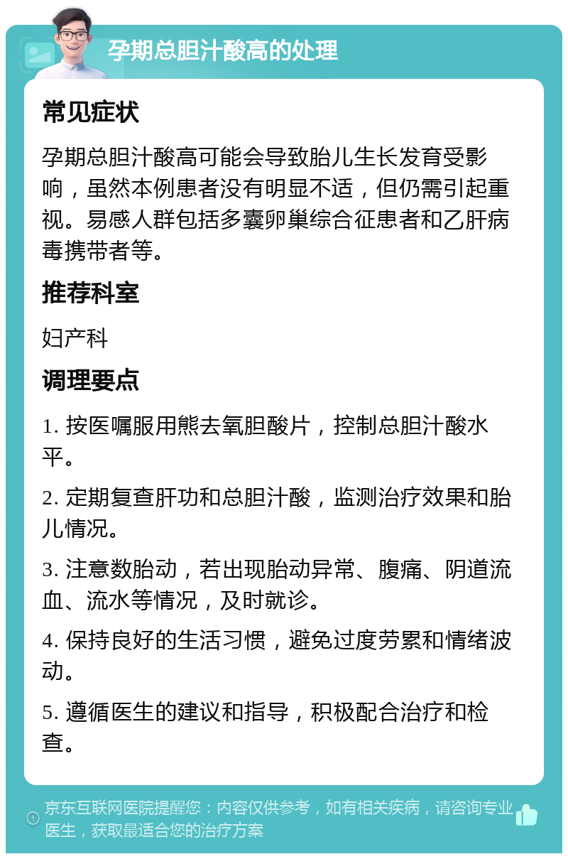 孕期总胆汁酸高的处理 常见症状 孕期总胆汁酸高可能会导致胎儿生长发育受影响，虽然本例患者没有明显不适，但仍需引起重视。易感人群包括多囊卵巢综合征患者和乙肝病毒携带者等。 推荐科室 妇产科 调理要点 1. 按医嘱服用熊去氧胆酸片，控制总胆汁酸水平。 2. 定期复查肝功和总胆汁酸，监测治疗效果和胎儿情况。 3. 注意数胎动，若出现胎动异常、腹痛、阴道流血、流水等情况，及时就诊。 4. 保持良好的生活习惯，避免过度劳累和情绪波动。 5. 遵循医生的建议和指导，积极配合治疗和检查。