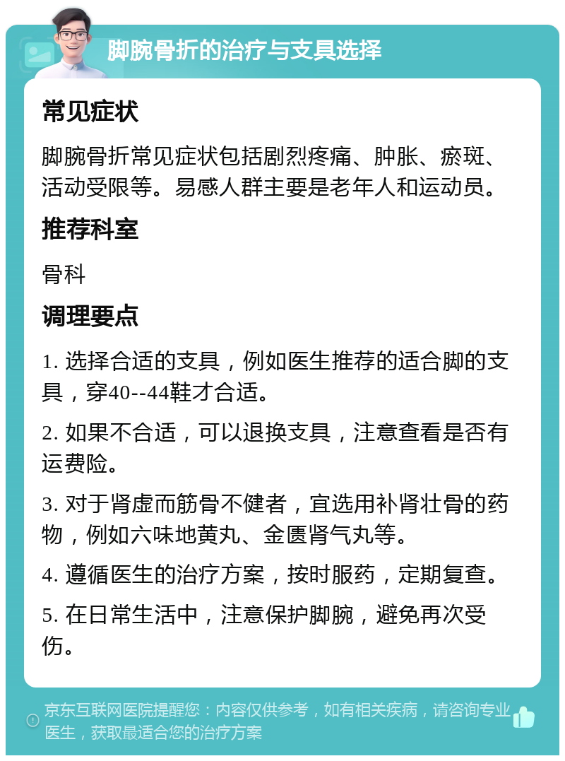 脚腕骨折的治疗与支具选择 常见症状 脚腕骨折常见症状包括剧烈疼痛、肿胀、瘀斑、活动受限等。易感人群主要是老年人和运动员。 推荐科室 骨科 调理要点 1. 选择合适的支具，例如医生推荐的适合脚的支具，穿40--44鞋才合适。 2. 如果不合适，可以退换支具，注意查看是否有运费险。 3. 对于肾虚而筋骨不健者，宜选用补肾壮骨的药物，例如六味地黄丸、金匮肾气丸等。 4. 遵循医生的治疗方案，按时服药，定期复查。 5. 在日常生活中，注意保护脚腕，避免再次受伤。