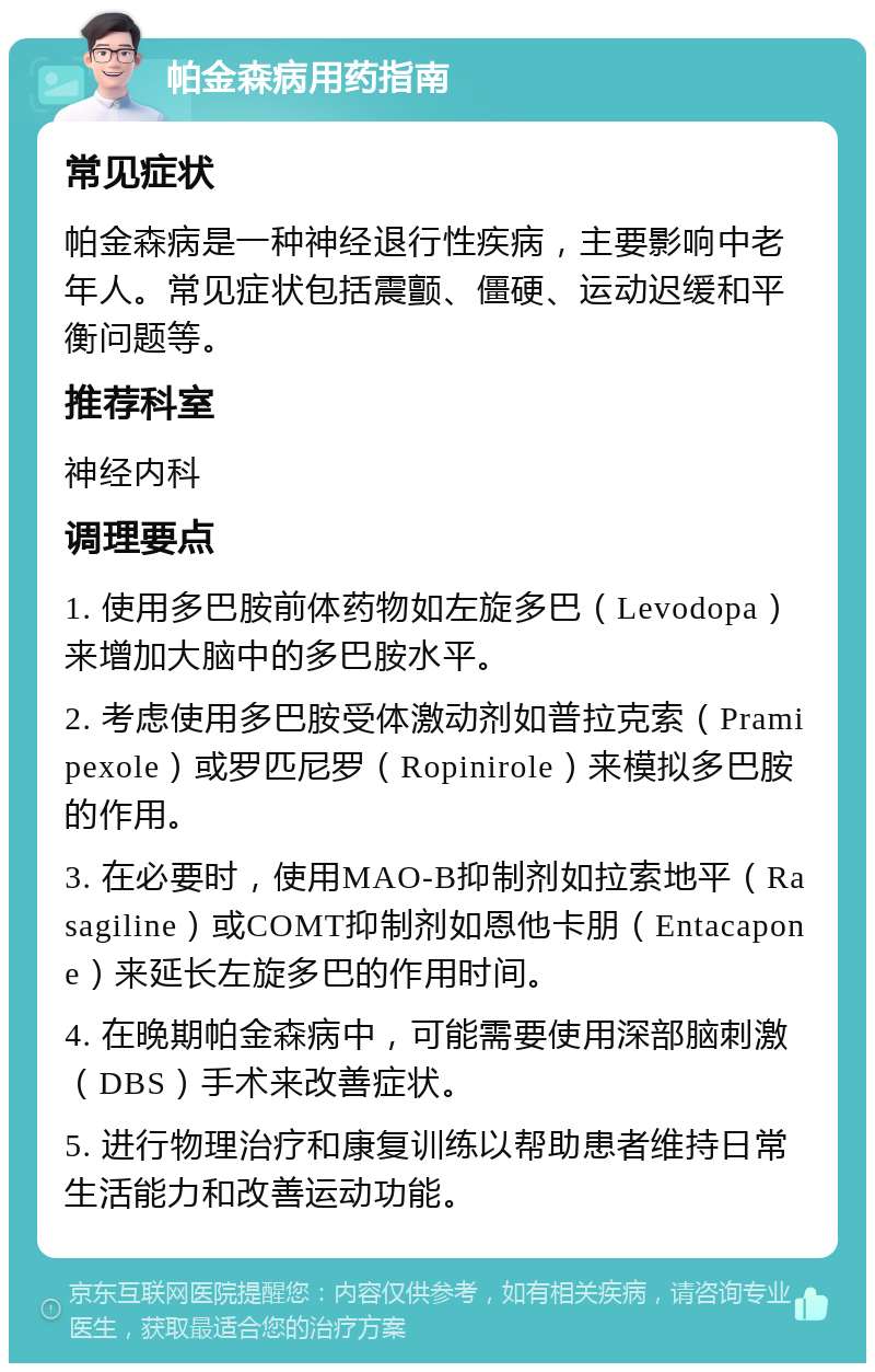 帕金森病用药指南 常见症状 帕金森病是一种神经退行性疾病，主要影响中老年人。常见症状包括震颤、僵硬、运动迟缓和平衡问题等。 推荐科室 神经内科 调理要点 1. 使用多巴胺前体药物如左旋多巴（Levodopa）来增加大脑中的多巴胺水平。 2. 考虑使用多巴胺受体激动剂如普拉克索（Pramipexole）或罗匹尼罗（Ropinirole）来模拟多巴胺的作用。 3. 在必要时，使用MAO-B抑制剂如拉索地平（Rasagiline）或COMT抑制剂如恩他卡朋（Entacapone）来延长左旋多巴的作用时间。 4. 在晚期帕金森病中，可能需要使用深部脑刺激（DBS）手术来改善症状。 5. 进行物理治疗和康复训练以帮助患者维持日常生活能力和改善运动功能。