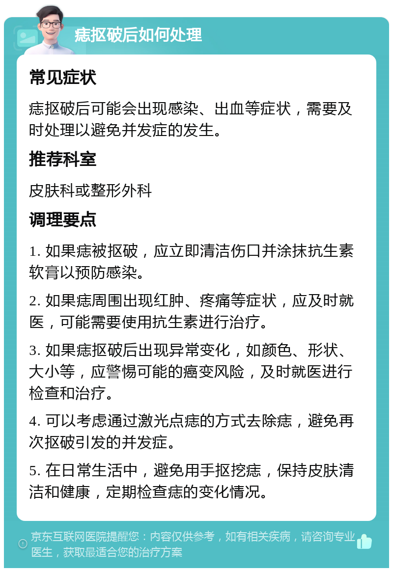 痣抠破后如何处理 常见症状 痣抠破后可能会出现感染、出血等症状，需要及时处理以避免并发症的发生。 推荐科室 皮肤科或整形外科 调理要点 1. 如果痣被抠破，应立即清洁伤口并涂抹抗生素软膏以预防感染。 2. 如果痣周围出现红肿、疼痛等症状，应及时就医，可能需要使用抗生素进行治疗。 3. 如果痣抠破后出现异常变化，如颜色、形状、大小等，应警惕可能的癌变风险，及时就医进行检查和治疗。 4. 可以考虑通过激光点痣的方式去除痣，避免再次抠破引发的并发症。 5. 在日常生活中，避免用手抠挖痣，保持皮肤清洁和健康，定期检查痣的变化情况。