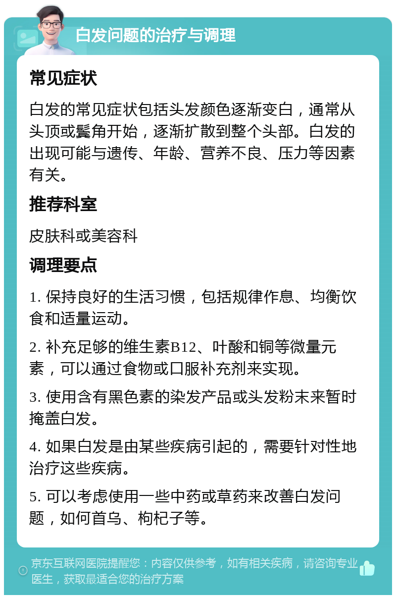 白发问题的治疗与调理 常见症状 白发的常见症状包括头发颜色逐渐变白，通常从头顶或鬓角开始，逐渐扩散到整个头部。白发的出现可能与遗传、年龄、营养不良、压力等因素有关。 推荐科室 皮肤科或美容科 调理要点 1. 保持良好的生活习惯，包括规律作息、均衡饮食和适量运动。 2. 补充足够的维生素B12、叶酸和铜等微量元素，可以通过食物或口服补充剂来实现。 3. 使用含有黑色素的染发产品或头发粉末来暂时掩盖白发。 4. 如果白发是由某些疾病引起的，需要针对性地治疗这些疾病。 5. 可以考虑使用一些中药或草药来改善白发问题，如何首乌、枸杞子等。