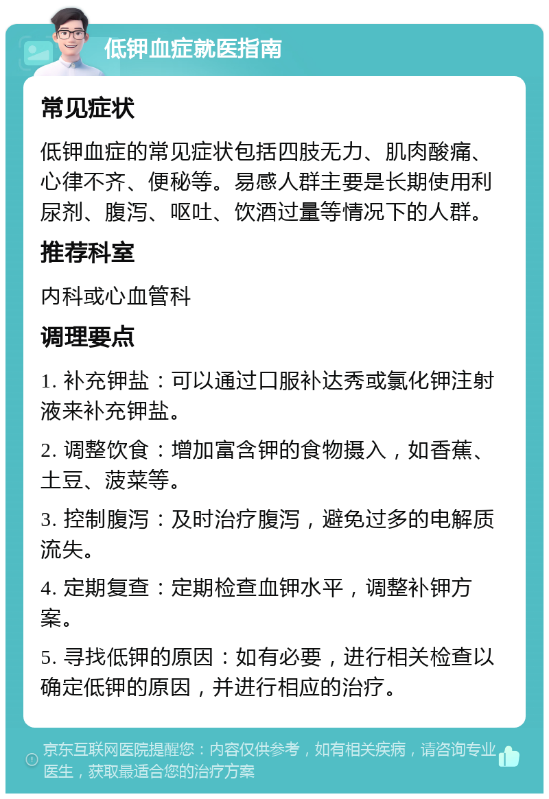 低钾血症就医指南 常见症状 低钾血症的常见症状包括四肢无力、肌肉酸痛、心律不齐、便秘等。易感人群主要是长期使用利尿剂、腹泻、呕吐、饮酒过量等情况下的人群。 推荐科室 内科或心血管科 调理要点 1. 补充钾盐：可以通过口服补达秀或氯化钾注射液来补充钾盐。 2. 调整饮食：增加富含钾的食物摄入，如香蕉、土豆、菠菜等。 3. 控制腹泻：及时治疗腹泻，避免过多的电解质流失。 4. 定期复查：定期检查血钾水平，调整补钾方案。 5. 寻找低钾的原因：如有必要，进行相关检查以确定低钾的原因，并进行相应的治疗。