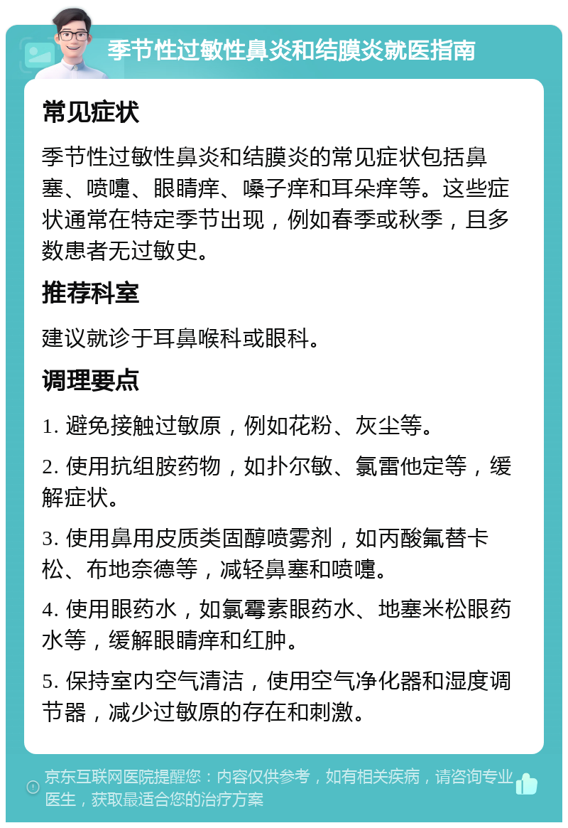 季节性过敏性鼻炎和结膜炎就医指南 常见症状 季节性过敏性鼻炎和结膜炎的常见症状包括鼻塞、喷嚏、眼睛痒、嗓子痒和耳朵痒等。这些症状通常在特定季节出现，例如春季或秋季，且多数患者无过敏史。 推荐科室 建议就诊于耳鼻喉科或眼科。 调理要点 1. 避免接触过敏原，例如花粉、灰尘等。 2. 使用抗组胺药物，如扑尔敏、氯雷他定等，缓解症状。 3. 使用鼻用皮质类固醇喷雾剂，如丙酸氟替卡松、布地奈德等，减轻鼻塞和喷嚏。 4. 使用眼药水，如氯霉素眼药水、地塞米松眼药水等，缓解眼睛痒和红肿。 5. 保持室内空气清洁，使用空气净化器和湿度调节器，减少过敏原的存在和刺激。