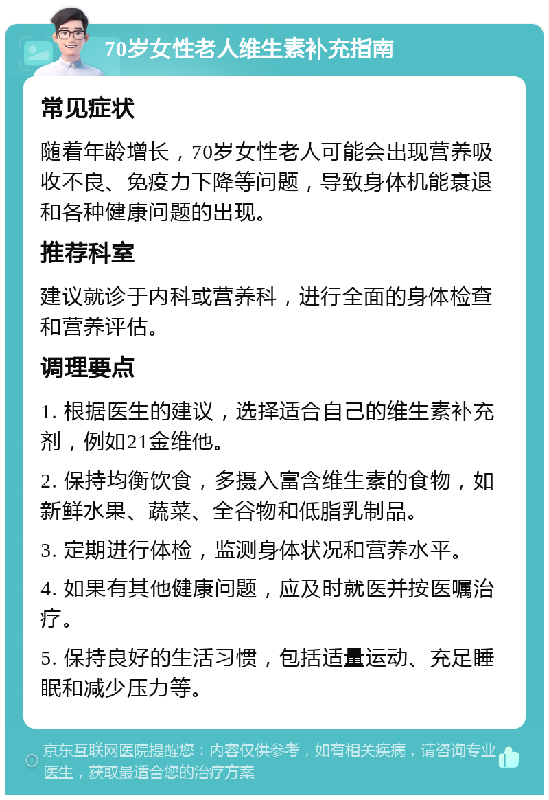 70岁女性老人维生素补充指南 常见症状 随着年龄增长，70岁女性老人可能会出现营养吸收不良、免疫力下降等问题，导致身体机能衰退和各种健康问题的出现。 推荐科室 建议就诊于内科或营养科，进行全面的身体检查和营养评估。 调理要点 1. 根据医生的建议，选择适合自己的维生素补充剂，例如21金维他。 2. 保持均衡饮食，多摄入富含维生素的食物，如新鲜水果、蔬菜、全谷物和低脂乳制品。 3. 定期进行体检，监测身体状况和营养水平。 4. 如果有其他健康问题，应及时就医并按医嘱治疗。 5. 保持良好的生活习惯，包括适量运动、充足睡眠和减少压力等。