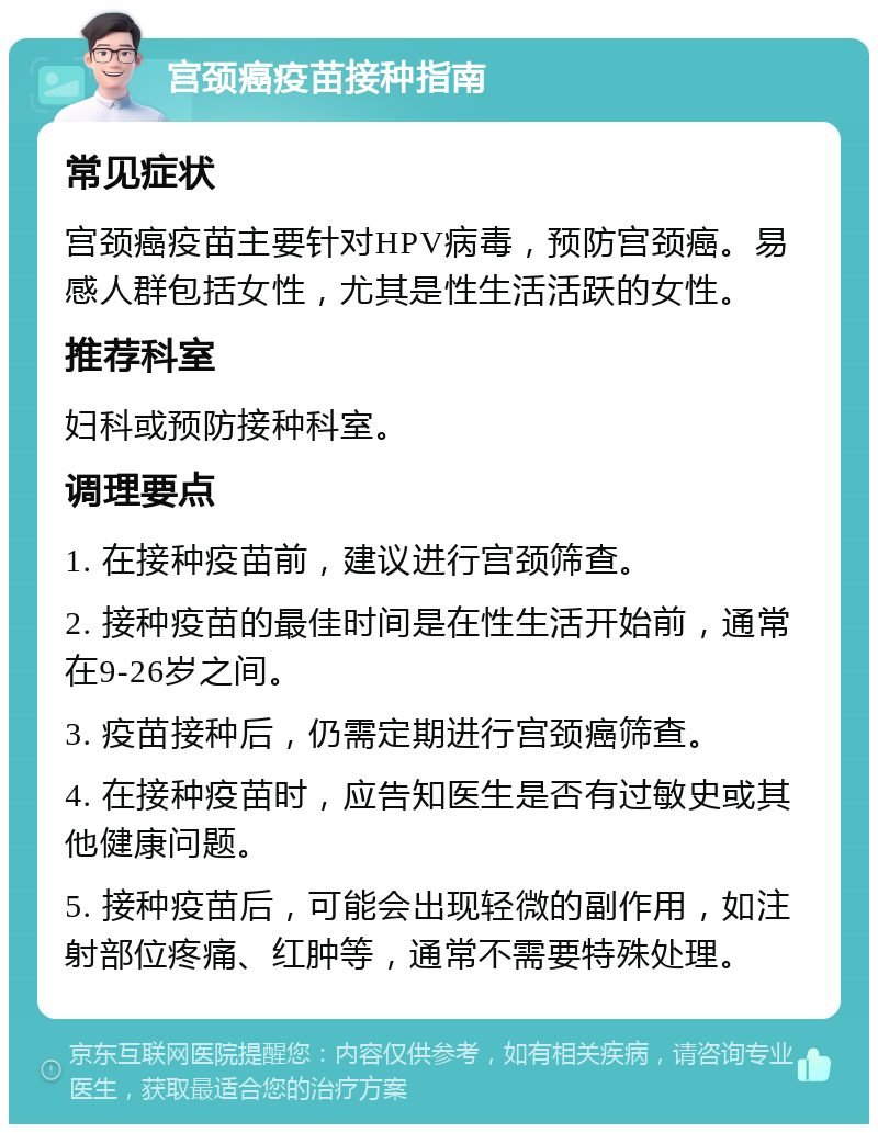 宫颈癌疫苗接种指南 常见症状 宫颈癌疫苗主要针对HPV病毒，预防宫颈癌。易感人群包括女性，尤其是性生活活跃的女性。 推荐科室 妇科或预防接种科室。 调理要点 1. 在接种疫苗前，建议进行宫颈筛查。 2. 接种疫苗的最佳时间是在性生活开始前，通常在9-26岁之间。 3. 疫苗接种后，仍需定期进行宫颈癌筛查。 4. 在接种疫苗时，应告知医生是否有过敏史或其他健康问题。 5. 接种疫苗后，可能会出现轻微的副作用，如注射部位疼痛、红肿等，通常不需要特殊处理。