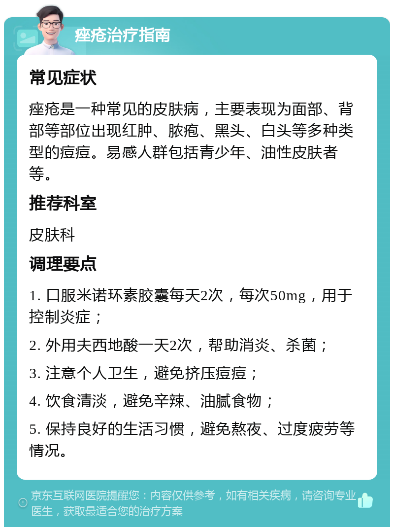 痤疮治疗指南 常见症状 痤疮是一种常见的皮肤病，主要表现为面部、背部等部位出现红肿、脓疱、黑头、白头等多种类型的痘痘。易感人群包括青少年、油性皮肤者等。 推荐科室 皮肤科 调理要点 1. 口服米诺环素胶囊每天2次，每次50mg，用于控制炎症； 2. 外用夫西地酸一天2次，帮助消炎、杀菌； 3. 注意个人卫生，避免挤压痘痘； 4. 饮食清淡，避免辛辣、油腻食物； 5. 保持良好的生活习惯，避免熬夜、过度疲劳等情况。