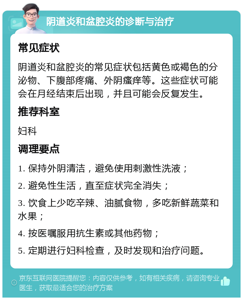 阴道炎和盆腔炎的诊断与治疗 常见症状 阴道炎和盆腔炎的常见症状包括黄色或褐色的分泌物、下腹部疼痛、外阴瘙痒等。这些症状可能会在月经结束后出现，并且可能会反复发生。 推荐科室 妇科 调理要点 1. 保持外阴清洁，避免使用刺激性洗液； 2. 避免性生活，直至症状完全消失； 3. 饮食上少吃辛辣、油腻食物，多吃新鲜蔬菜和水果； 4. 按医嘱服用抗生素或其他药物； 5. 定期进行妇科检查，及时发现和治疗问题。