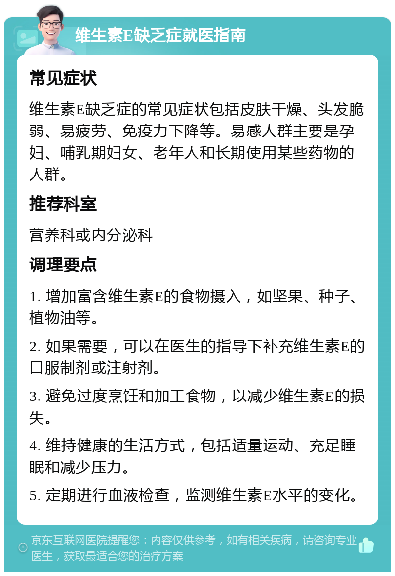 维生素E缺乏症就医指南 常见症状 维生素E缺乏症的常见症状包括皮肤干燥、头发脆弱、易疲劳、免疫力下降等。易感人群主要是孕妇、哺乳期妇女、老年人和长期使用某些药物的人群。 推荐科室 营养科或内分泌科 调理要点 1. 增加富含维生素E的食物摄入，如坚果、种子、植物油等。 2. 如果需要，可以在医生的指导下补充维生素E的口服制剂或注射剂。 3. 避免过度烹饪和加工食物，以减少维生素E的损失。 4. 维持健康的生活方式，包括适量运动、充足睡眠和减少压力。 5. 定期进行血液检查，监测维生素E水平的变化。