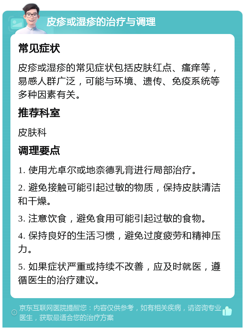 皮疹或湿疹的治疗与调理 常见症状 皮疹或湿疹的常见症状包括皮肤红点、瘙痒等，易感人群广泛，可能与环境、遗传、免疫系统等多种因素有关。 推荐科室 皮肤科 调理要点 1. 使用尤卓尔或地奈德乳膏进行局部治疗。 2. 避免接触可能引起过敏的物质，保持皮肤清洁和干燥。 3. 注意饮食，避免食用可能引起过敏的食物。 4. 保持良好的生活习惯，避免过度疲劳和精神压力。 5. 如果症状严重或持续不改善，应及时就医，遵循医生的治疗建议。