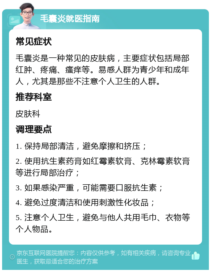 毛囊炎就医指南 常见症状 毛囊炎是一种常见的皮肤病，主要症状包括局部红肿、疼痛、瘙痒等。易感人群为青少年和成年人，尤其是那些不注意个人卫生的人群。 推荐科室 皮肤科 调理要点 1. 保持局部清洁，避免摩擦和挤压； 2. 使用抗生素药膏如红霉素软膏、克林霉素软膏等进行局部治疗； 3. 如果感染严重，可能需要口服抗生素； 4. 避免过度清洁和使用刺激性化妆品； 5. 注意个人卫生，避免与他人共用毛巾、衣物等个人物品。