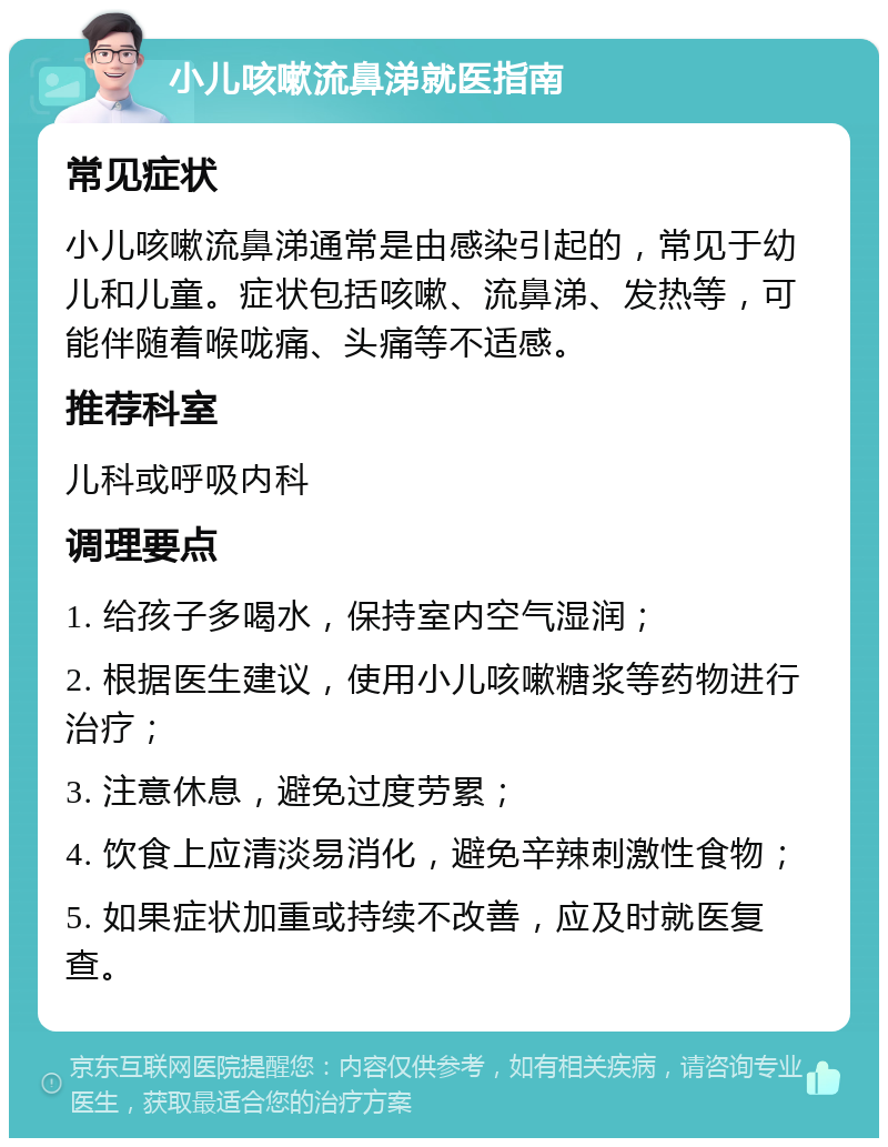 小儿咳嗽流鼻涕就医指南 常见症状 小儿咳嗽流鼻涕通常是由感染引起的，常见于幼儿和儿童。症状包括咳嗽、流鼻涕、发热等，可能伴随着喉咙痛、头痛等不适感。 推荐科室 儿科或呼吸内科 调理要点 1. 给孩子多喝水，保持室内空气湿润； 2. 根据医生建议，使用小儿咳嗽糖浆等药物进行治疗； 3. 注意休息，避免过度劳累； 4. 饮食上应清淡易消化，避免辛辣刺激性食物； 5. 如果症状加重或持续不改善，应及时就医复查。