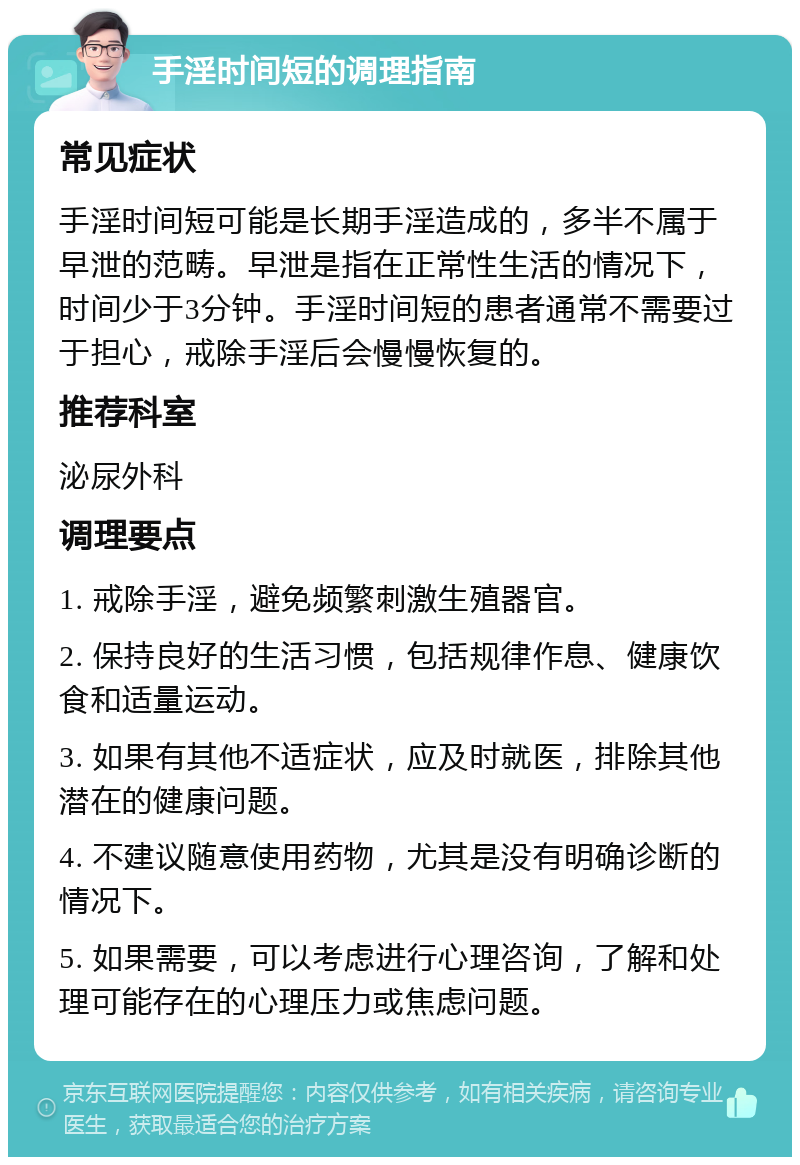 手淫时间短的调理指南 常见症状 手淫时间短可能是长期手淫造成的，多半不属于早泄的范畴。早泄是指在正常性生活的情况下，时间少于3分钟。手淫时间短的患者通常不需要过于担心，戒除手淫后会慢慢恢复的。 推荐科室 泌尿外科 调理要点 1. 戒除手淫，避免频繁刺激生殖器官。 2. 保持良好的生活习惯，包括规律作息、健康饮食和适量运动。 3. 如果有其他不适症状，应及时就医，排除其他潜在的健康问题。 4. 不建议随意使用药物，尤其是没有明确诊断的情况下。 5. 如果需要，可以考虑进行心理咨询，了解和处理可能存在的心理压力或焦虑问题。