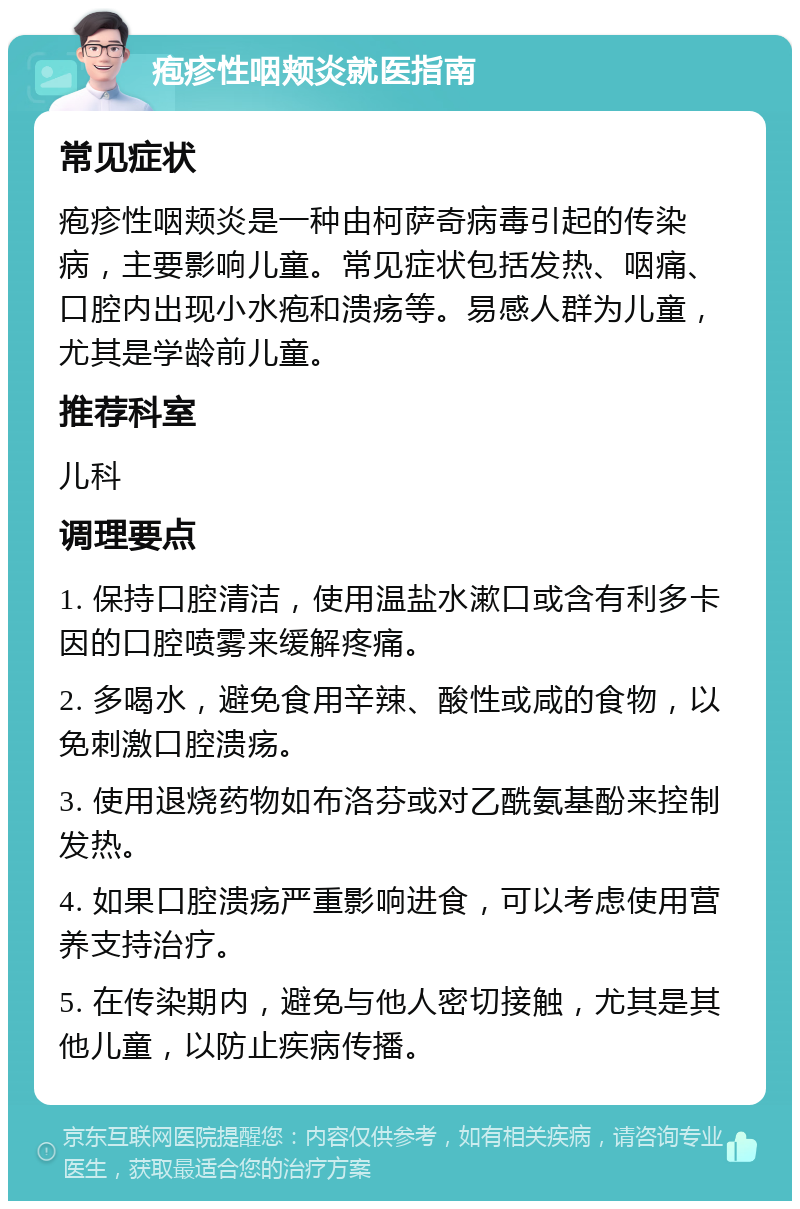 疱疹性咽颊炎就医指南 常见症状 疱疹性咽颊炎是一种由柯萨奇病毒引起的传染病，主要影响儿童。常见症状包括发热、咽痛、口腔内出现小水疱和溃疡等。易感人群为儿童，尤其是学龄前儿童。 推荐科室 儿科 调理要点 1. 保持口腔清洁，使用温盐水漱口或含有利多卡因的口腔喷雾来缓解疼痛。 2. 多喝水，避免食用辛辣、酸性或咸的食物，以免刺激口腔溃疡。 3. 使用退烧药物如布洛芬或对乙酰氨基酚来控制发热。 4. 如果口腔溃疡严重影响进食，可以考虑使用营养支持治疗。 5. 在传染期内，避免与他人密切接触，尤其是其他儿童，以防止疾病传播。