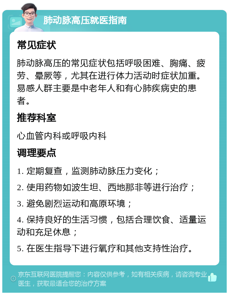 肺动脉高压就医指南 常见症状 肺动脉高压的常见症状包括呼吸困难、胸痛、疲劳、晕厥等，尤其在进行体力活动时症状加重。易感人群主要是中老年人和有心肺疾病史的患者。 推荐科室 心血管内科或呼吸内科 调理要点 1. 定期复查，监测肺动脉压力变化； 2. 使用药物如波生坦、西地那非等进行治疗； 3. 避免剧烈运动和高原环境； 4. 保持良好的生活习惯，包括合理饮食、适量运动和充足休息； 5. 在医生指导下进行氧疗和其他支持性治疗。