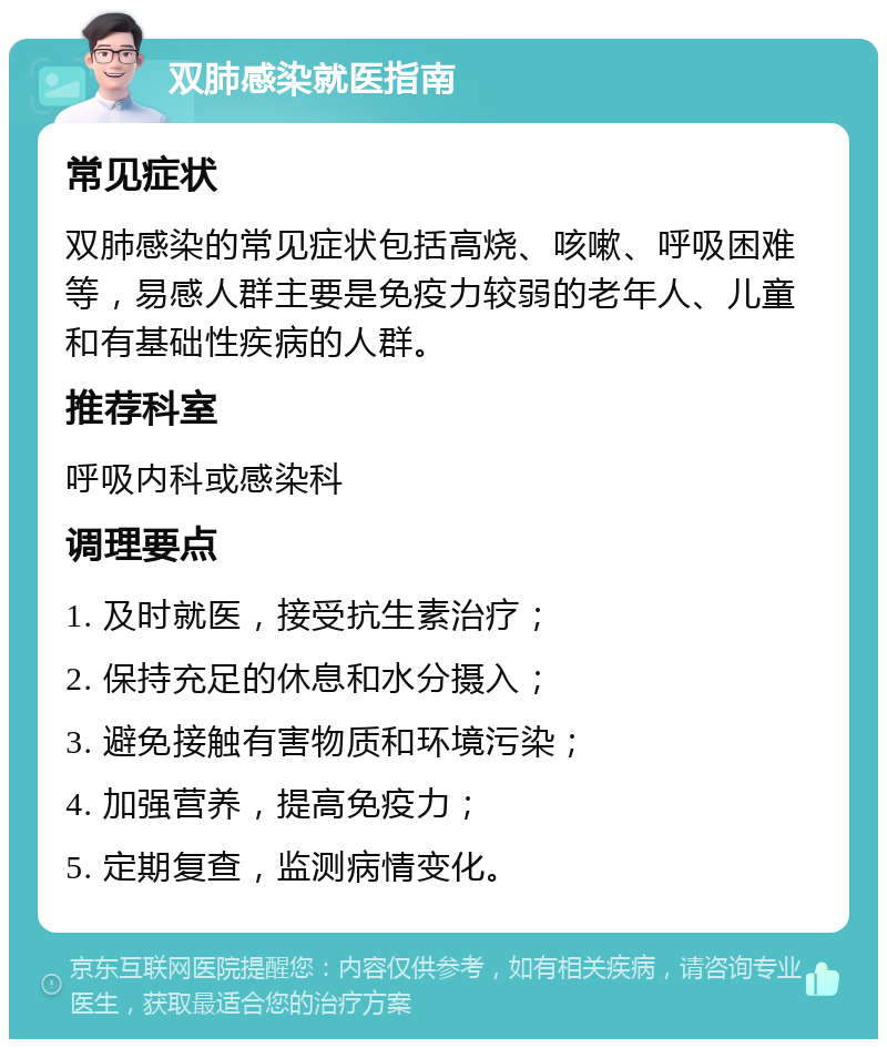 双肺感染就医指南 常见症状 双肺感染的常见症状包括高烧、咳嗽、呼吸困难等，易感人群主要是免疫力较弱的老年人、儿童和有基础性疾病的人群。 推荐科室 呼吸内科或感染科 调理要点 1. 及时就医，接受抗生素治疗； 2. 保持充足的休息和水分摄入； 3. 避免接触有害物质和环境污染； 4. 加强营养，提高免疫力； 5. 定期复查，监测病情变化。