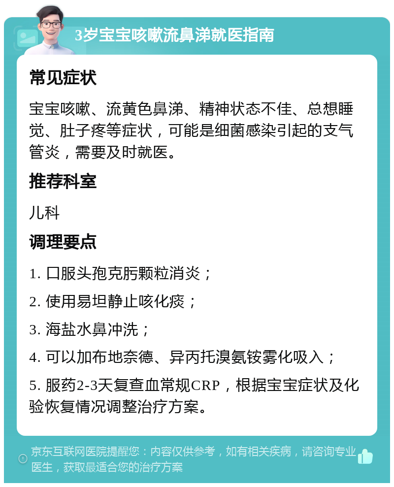 3岁宝宝咳嗽流鼻涕就医指南 常见症状 宝宝咳嗽、流黄色鼻涕、精神状态不佳、总想睡觉、肚子疼等症状，可能是细菌感染引起的支气管炎，需要及时就医。 推荐科室 儿科 调理要点 1. 口服头孢克肟颗粒消炎； 2. 使用易坦静止咳化痰； 3. 海盐水鼻冲洗； 4. 可以加布地奈德、异丙托溴氨铵雾化吸入； 5. 服药2-3天复查血常规CRP，根据宝宝症状及化验恢复情况调整治疗方案。