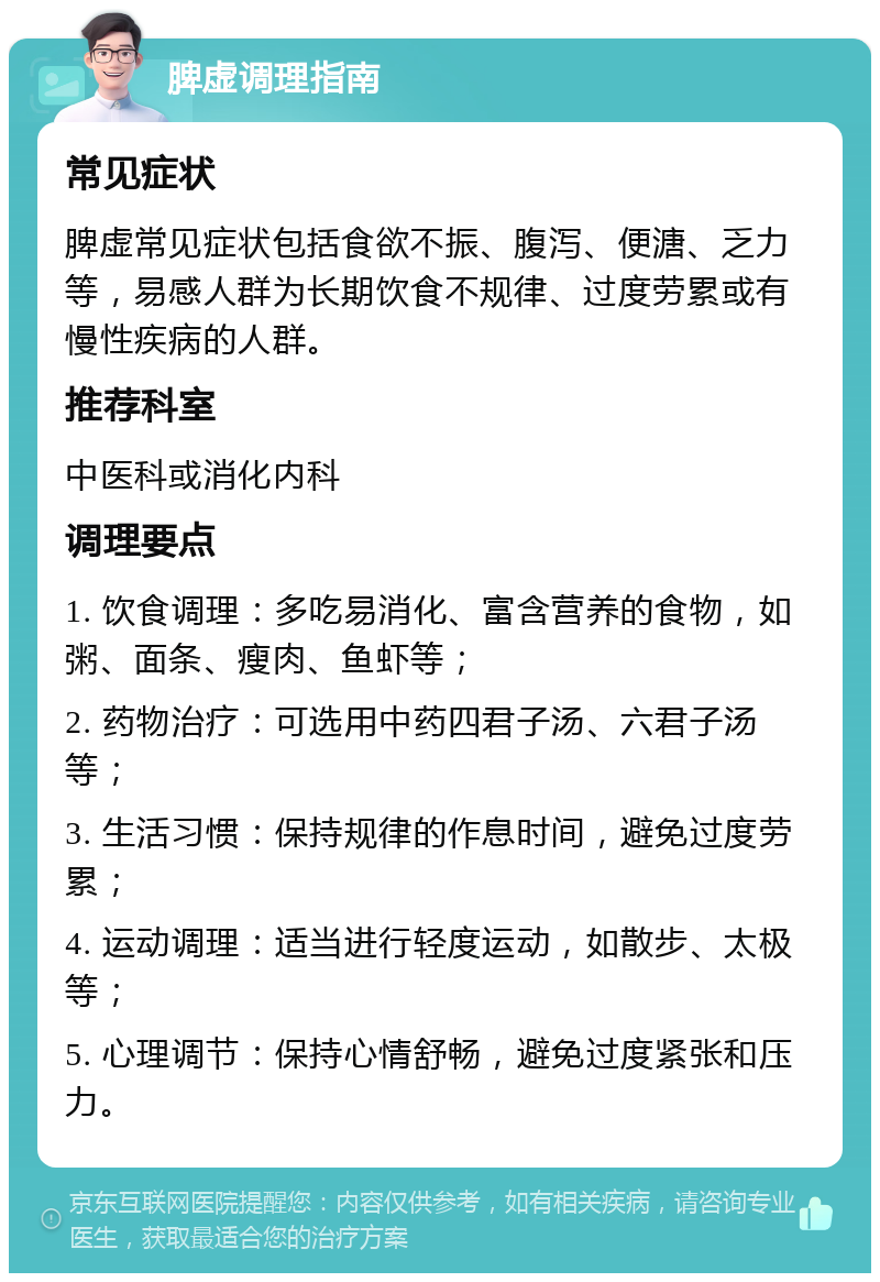 脾虚调理指南 常见症状 脾虚常见症状包括食欲不振、腹泻、便溏、乏力等，易感人群为长期饮食不规律、过度劳累或有慢性疾病的人群。 推荐科室 中医科或消化内科 调理要点 1. 饮食调理：多吃易消化、富含营养的食物，如粥、面条、瘦肉、鱼虾等； 2. 药物治疗：可选用中药四君子汤、六君子汤等； 3. 生活习惯：保持规律的作息时间，避免过度劳累； 4. 运动调理：适当进行轻度运动，如散步、太极等； 5. 心理调节：保持心情舒畅，避免过度紧张和压力。