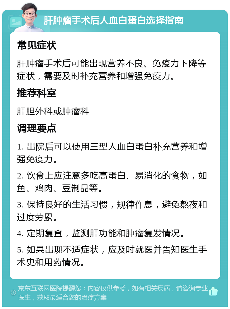 肝肿瘤手术后人血白蛋白选择指南 常见症状 肝肿瘤手术后可能出现营养不良、免疫力下降等症状，需要及时补充营养和增强免疫力。 推荐科室 肝胆外科或肿瘤科 调理要点 1. 出院后可以使用三型人血白蛋白补充营养和增强免疫力。 2. 饮食上应注意多吃高蛋白、易消化的食物，如鱼、鸡肉、豆制品等。 3. 保持良好的生活习惯，规律作息，避免熬夜和过度劳累。 4. 定期复查，监测肝功能和肿瘤复发情况。 5. 如果出现不适症状，应及时就医并告知医生手术史和用药情况。