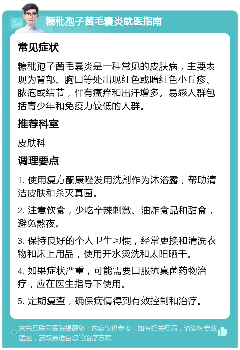 糠秕孢子菌毛囊炎就医指南 常见症状 糠秕孢子菌毛囊炎是一种常见的皮肤病，主要表现为背部、胸口等处出现红色或暗红色小丘疹、脓疱或结节，伴有瘙痒和出汗增多。易感人群包括青少年和免疫力较低的人群。 推荐科室 皮肤科 调理要点 1. 使用复方酮康唑发用洗剂作为沐浴露，帮助清洁皮肤和杀灭真菌。 2. 注意饮食，少吃辛辣刺激、油炸食品和甜食，避免熬夜。 3. 保持良好的个人卫生习惯，经常更换和清洗衣物和床上用品，使用开水烫洗和太阳晒干。 4. 如果症状严重，可能需要口服抗真菌药物治疗，应在医生指导下使用。 5. 定期复查，确保病情得到有效控制和治疗。