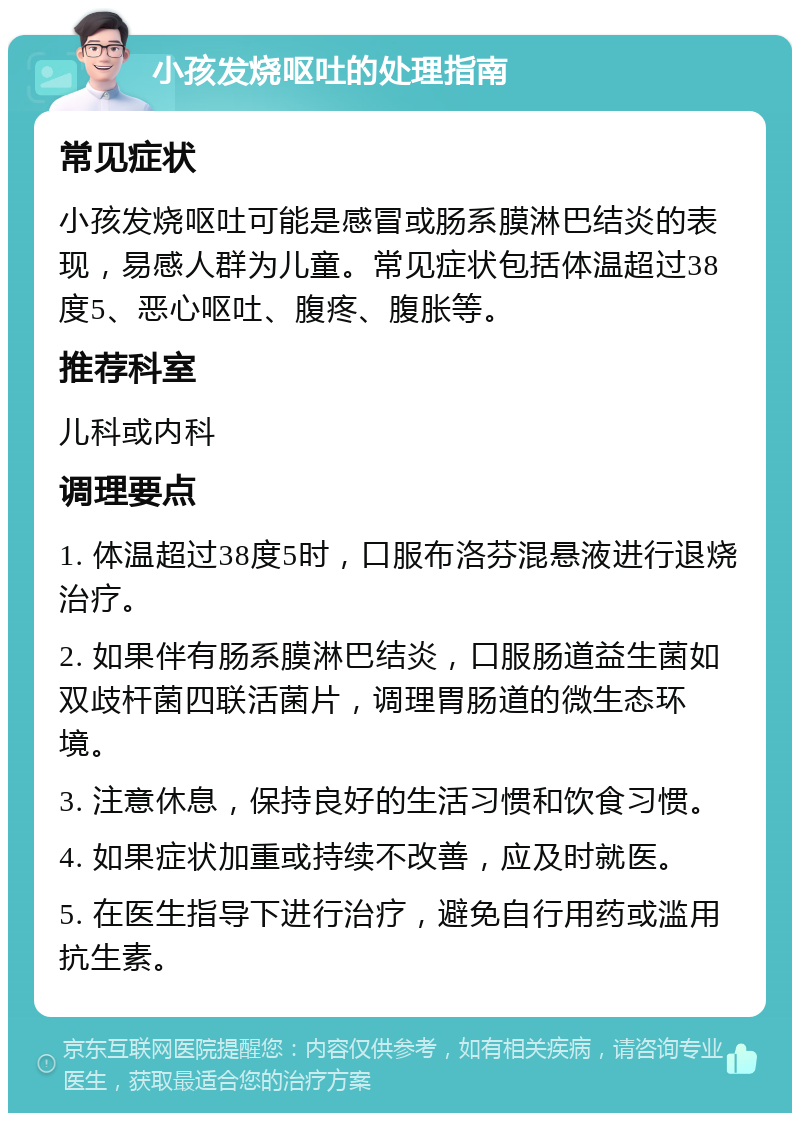 小孩发烧呕吐的处理指南 常见症状 小孩发烧呕吐可能是感冒或肠系膜淋巴结炎的表现，易感人群为儿童。常见症状包括体温超过38度5、恶心呕吐、腹疼、腹胀等。 推荐科室 儿科或内科 调理要点 1. 体温超过38度5时，口服布洛芬混悬液进行退烧治疗。 2. 如果伴有肠系膜淋巴结炎，口服肠道益生菌如双歧杆菌四联活菌片，调理胃肠道的微生态环境。 3. 注意休息，保持良好的生活习惯和饮食习惯。 4. 如果症状加重或持续不改善，应及时就医。 5. 在医生指导下进行治疗，避免自行用药或滥用抗生素。