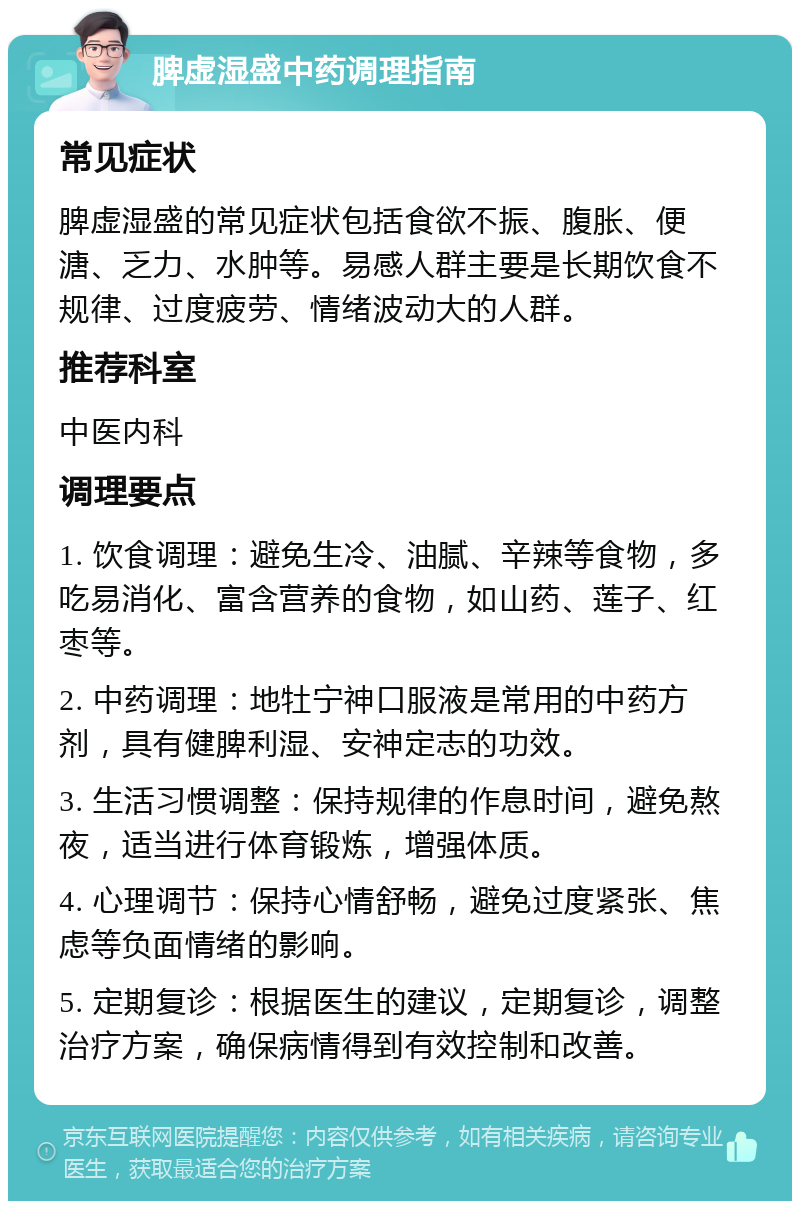 脾虚湿盛中药调理指南 常见症状 脾虚湿盛的常见症状包括食欲不振、腹胀、便溏、乏力、水肿等。易感人群主要是长期饮食不规律、过度疲劳、情绪波动大的人群。 推荐科室 中医内科 调理要点 1. 饮食调理：避免生冷、油腻、辛辣等食物，多吃易消化、富含营养的食物，如山药、莲子、红枣等。 2. 中药调理：地牡宁神口服液是常用的中药方剂，具有健脾利湿、安神定志的功效。 3. 生活习惯调整：保持规律的作息时间，避免熬夜，适当进行体育锻炼，增强体质。 4. 心理调节：保持心情舒畅，避免过度紧张、焦虑等负面情绪的影响。 5. 定期复诊：根据医生的建议，定期复诊，调整治疗方案，确保病情得到有效控制和改善。