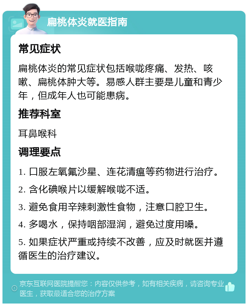 扁桃体炎就医指南 常见症状 扁桃体炎的常见症状包括喉咙疼痛、发热、咳嗽、扁桃体肿大等。易感人群主要是儿童和青少年，但成年人也可能患病。 推荐科室 耳鼻喉科 调理要点 1. 口服左氧氟沙星、连花清瘟等药物进行治疗。 2. 含化碘喉片以缓解喉咙不适。 3. 避免食用辛辣刺激性食物，注意口腔卫生。 4. 多喝水，保持咽部湿润，避免过度用嗓。 5. 如果症状严重或持续不改善，应及时就医并遵循医生的治疗建议。